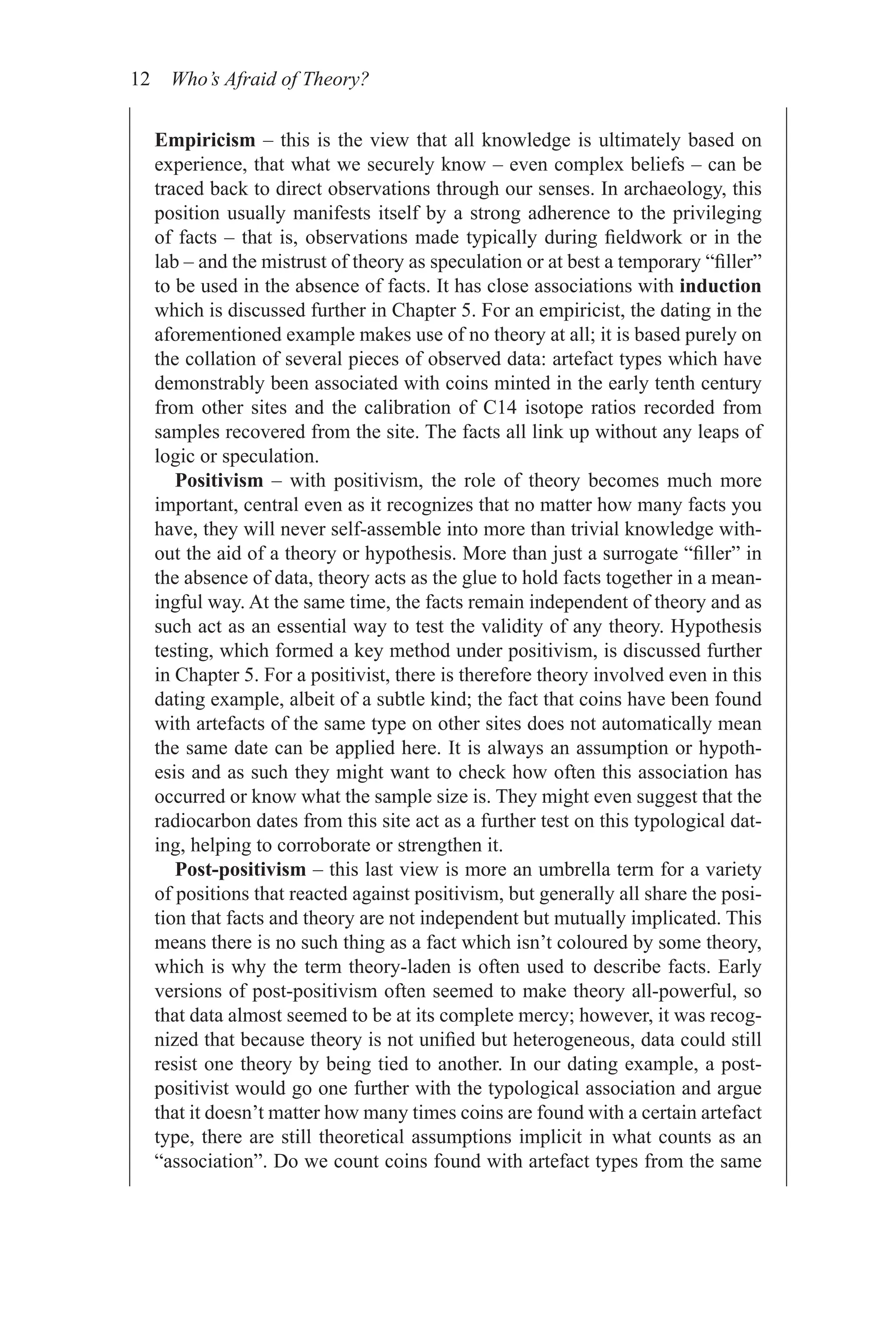 12 Who’s Afraid of Theory?
Empiricism – this is the view that all knowledge is ultimately based on
experience, that what we securely know – even complex beliefs – can be
traced back to direct observations through our senses. In archaeology, this
position usually manifests itself by a strong adherence to the privileging
of facts – that is, observations made typically during fieldwork or in the
lab – and the mistrust of theory as speculation or at best a temporary “filler”
to be used in the absence of facts. It has close associations with induction
which is discussed further in Chapter 5. For an empiricist, the dating in the
aforementioned example makes use of no theory at all; it is based purely on
the collation of several pieces of observed data: artefact types which have
demonstrably been associated with coins minted in the early tenth century
from other sites and the calibration of C14 isotope ratios recorded from
samples recovered from the site. The facts all link up without any leaps of
logic or speculation.
Positivism – with positivism, the role of theory becomes much more
important, central even as it recognizes that no matter how many facts you
have, they will never self-assemble into more than trivial knowledge with-
out the aid of a theory or hypothesis. More than just a surrogate “filler” in
the absence of data, theory acts as the glue to hold facts together in a mean-
ingful way. At the same time, the facts remain independent of theory and as
such act as an essential way to test the validity of any theory. Hypothesis
testing, which formed a key method under positivism, is discussed further
in Chapter 5. For a positivist, there is therefore theory involved even in this
dating example, albeit of a subtle kind; the fact that coins have been found
with artefacts of the same type on other sites does not automatically mean
the same date can be applied here. It is always an assumption or hypoth-
esis and as such they might want to check how often this association has
occurred or know what the sample size is. They might even suggest that the
radiocarbon dates from this site act as a further test on this typological dat-
ing, helping to corroborate or strengthen it.
Post-positivism – this last view is more an umbrella term for a variety
of positions that reacted against positivism, but generally all share the posi-
tion that facts and theory are not independent but mutually implicated. This
means there is no such thing as a fact which isn’t coloured by some theory,
which is why the term theory-laden is often used to describe facts. Early
versions of post-positivism often seemed to make theory all-powerful, so
that data almost seemed to be at its complete mercy; however, it was recog-
nized that because theory is not unified but heterogeneous, data could still
resist one theory by being tied to another. In our dating example, a post-
positivist would go one further with the typological association and argue
that it doesn’t matter how many times coins are found with a certain artefact
type, there are still theoretical assumptions implicit in what counts as an
“association”. Do we count coins found with artefact types from the same
 