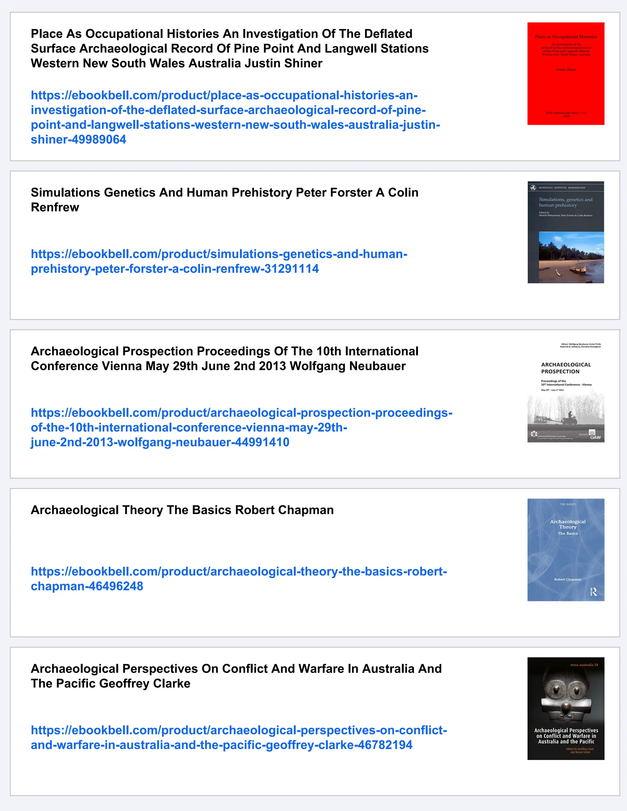 Place As Occupational Histories An Investigation Of The Deflated
Surface Archaeological Record Of Pine Point And Langwell Stations
Western New South Wales Australia Justin Shiner
https://ebookbell.com/product/place-as-occupational-histories-an-
investigation-of-the-deflated-surface-archaeological-record-of-pine-
point-and-langwell-stations-western-new-south-wales-australia-justin-
shiner-49989064
Simulations Genetics And Human Prehistory Peter Forster A Colin
Renfrew
https://ebookbell.com/product/simulations-genetics-and-human-
prehistory-peter-forster-a-colin-renfrew-31291114
Archaeological Prospection Proceedings Of The 10th International
Conference Vienna May 29th June 2nd 2013 Wolfgang Neubauer
https://ebookbell.com/product/archaeological-prospection-proceedings-
of-the-10th-international-conference-vienna-may-29th-
june-2nd-2013-wolfgang-neubauer-44991410
Archaeological Theory The Basics Robert Chapman
https://ebookbell.com/product/archaeological-theory-the-basics-robert-
chapman-46496248
Archaeological Perspectives On Conflict And Warfare In Australia And
The Pacific Geoffrey Clarke
https://ebookbell.com/product/archaeological-perspectives-on-conflict-
and-warfare-in-australia-and-the-pacific-geoffrey-clarke-46782194
 