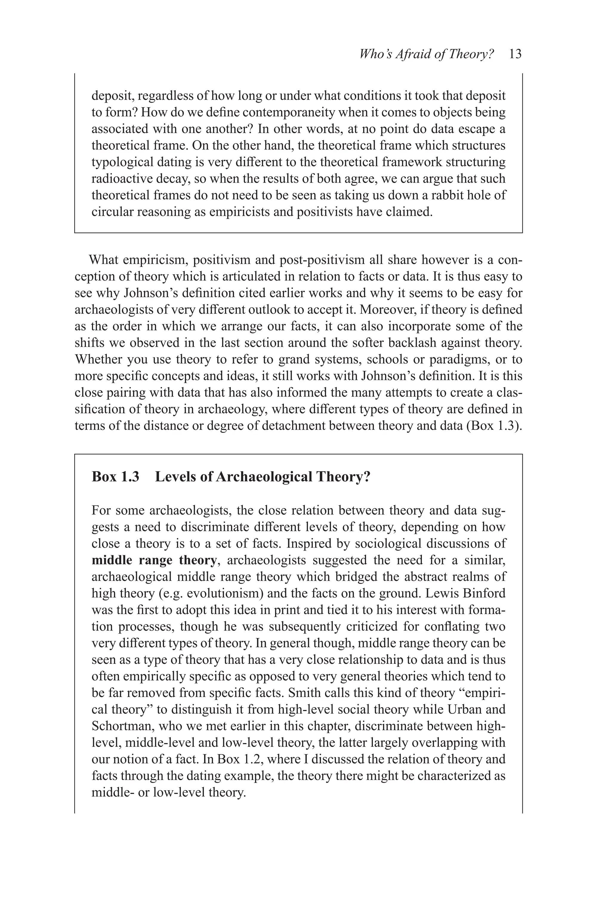Who’s Afraid of Theory? 13
What empiricism, positivism and post-positivism all share however is a con-
ception of theory which is articulated in relation to facts or data. It is thus easy to
see why Johnson’s definition cited earlier works and why it seems to be easy for
archaeologists of very different outlook to accept it. Moreover, if theory is defined
as the order in which we arrange our facts, it can also incorporate some of the
shifts we observed in the last section around the softer backlash against theory.
Whether you use theory to refer to grand systems, schools or paradigms, or to
more specific concepts and ideas, it still works with Johnson’s definition. It is this
close pairing with data that has also informed the many attempts to create a clas-
sification of theory in archaeology, where different types of theory are defined in
terms of the distance or degree of detachment between theory and data (Box 1.3).
deposit, regardless of how long or under what conditions it took that deposit
to form? How do we define contemporaneity when it comes to objects being
associated with one another? In other words, at no point do data escape a
theoretical frame. On the other hand, the theoretical frame which structures
typological dating is very different to the theoretical framework structuring
radioactive decay, so when the results of both agree, we can argue that such
theoretical frames do not need to be seen as taking us down a rabbit hole of
circular reasoning as empiricists and positivists have claimed.
Box 1.3 Levels of Archaeological Theory?
For some archaeologists, the close relation between theory and data sug-
gests a need to discriminate different levels of theory, depending on how
close a theory is to a set of facts. Inspired by sociological discussions of
middle range theory, archaeologists suggested the need for a similar,
archaeological middle range theory which bridged the abstract realms of
high theory (e.g. evolutionism) and the facts on the ground. Lewis Binford
was the first to adopt this idea in print and tied it to his interest with forma-
tion processes, though he was subsequently criticized for conflating two
very different types of theory. In general though, middle range theory can be
seen as a type of theory that has a very close relationship to data and is thus
often empirically specific as opposed to very general theories which tend to
be far removed from specific facts. Smith calls this kind of theory “empiri-
cal theory” to distinguish it from high-level social theory while Urban and
Schortman, who we met earlier in this chapter, discriminate between high-
level, middle-level and low-level theory, the latter largely overlapping with
our notion of a fact. In Box 1.2, where I discussed the relation of theory and
facts through the dating example, the theory there might be characterized as
middle- or low-level theory.
 