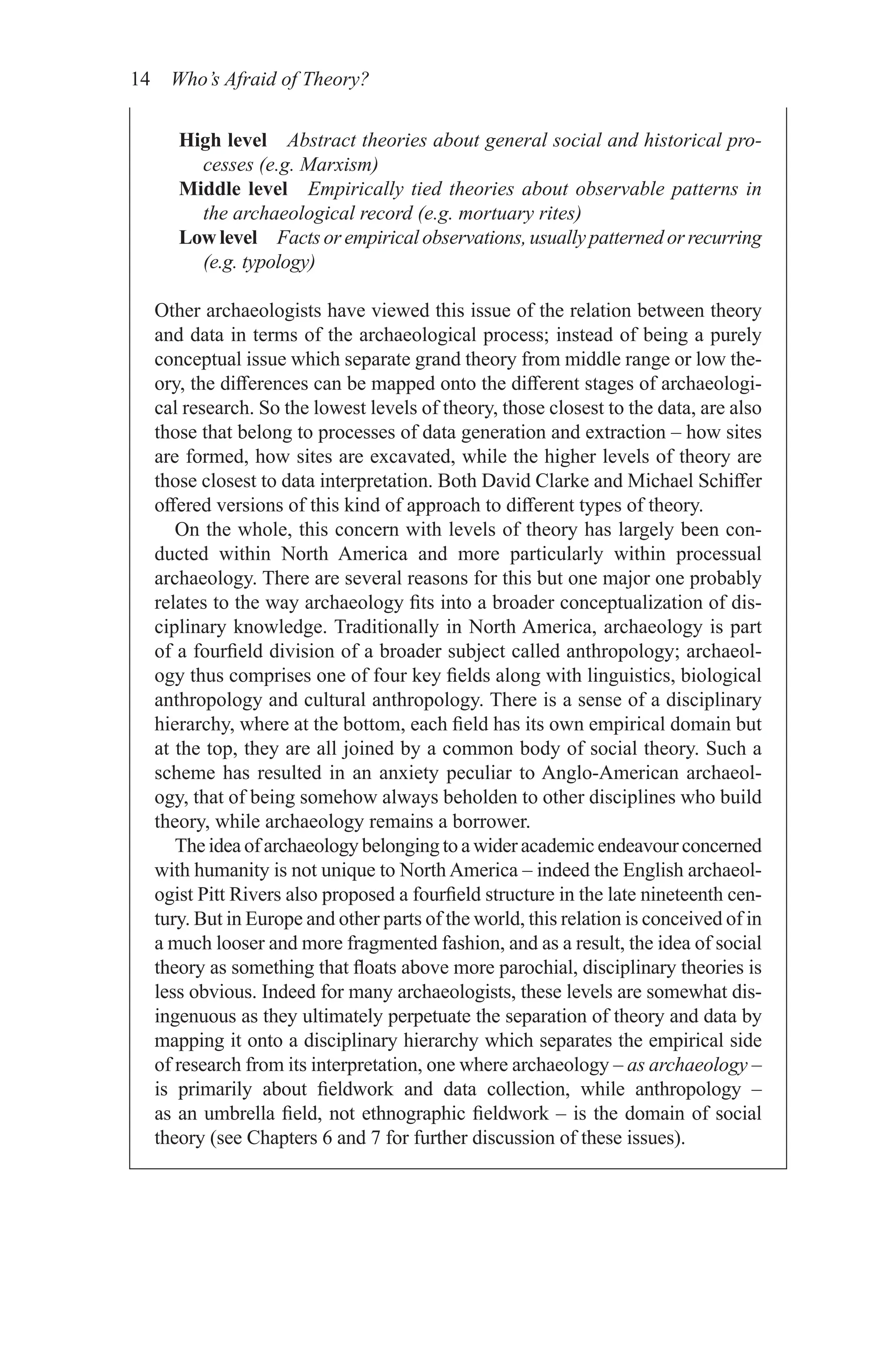 14 Who’s Afraid of Theory?
High level Abstract theories about general social and historical pro-
cesses (e.g. Marxism)
Middle level Empirically tied theories about observable patterns in
the archaeological record (e.g. mortuary rites)
Low level Facts or empirical observations, usually patterned or ­recurring
(e.g. typology)
Other archaeologists have viewed this issue of the relation between theory
and data in terms of the archaeological process; instead of being a purely
conceptual issue which separate grand theory from middle range or low the-
ory, the differences can be mapped onto the different stages of archaeologi-
cal research. So the lowest levels of theory, those closest to the data, are also
those that belong to processes of data generation and extraction – how sites
are formed, how sites are excavated, while the higher levels of theory are
those closest to data interpretation. Both David Clarke and Michael Schiffer
offered versions of this kind of approach to different types of theory.
On the whole, this concern with levels of theory has largely been con-
ducted within North America and more particularly within processual
archaeology. There are several reasons for this but one major one probably
relates to the way archaeology fits into a broader conceptualization of dis-
ciplinary knowledge. Traditionally in North America, archaeology is part
of a fourfield division of a broader subject called anthropology; archaeol-
ogy thus comprises one of four key fields along with linguistics, biological
anthropology and cultural anthropology. There is a sense of a disciplinary
hierarchy, where at the bottom, each field has its own empirical domain but
at the top, they are all joined by a common body of social theory. Such a
scheme has resulted in an anxiety peculiar to Anglo-American archaeol-
ogy, that of being somehow always beholden to other disciplines who build
theory, while archaeology remains a borrower.
The idea of archaeology belonging to a wider academic endeavour concerned
with humanity is not unique to North America – indeed the English archaeol-
ogist Pitt Rivers also proposed a fourfield structure in the late nineteenth cen-
tury. But in Europe and other parts of the world, this relation is conceived of in
a much looser and more fragmented fashion, and as a result, the idea of social
theory as something that floats above more parochial, disciplinary theories is
less obvious. Indeed for many archaeologists, these levels are somewhat dis-
ingenuous as they ultimately perpetuate the separation of theory and data by
mapping it onto a disciplinary hierarchy which separates the empirical side
of research from its interpretation, one where archaeology – as ­archaeology –
is primarily about fieldwork and data collection, while anthropology –
as an umbrella field, not ethnographic fieldwork – is the domain of social
theory (see Chapters 6 and 7 for further discussion of these issues).
 