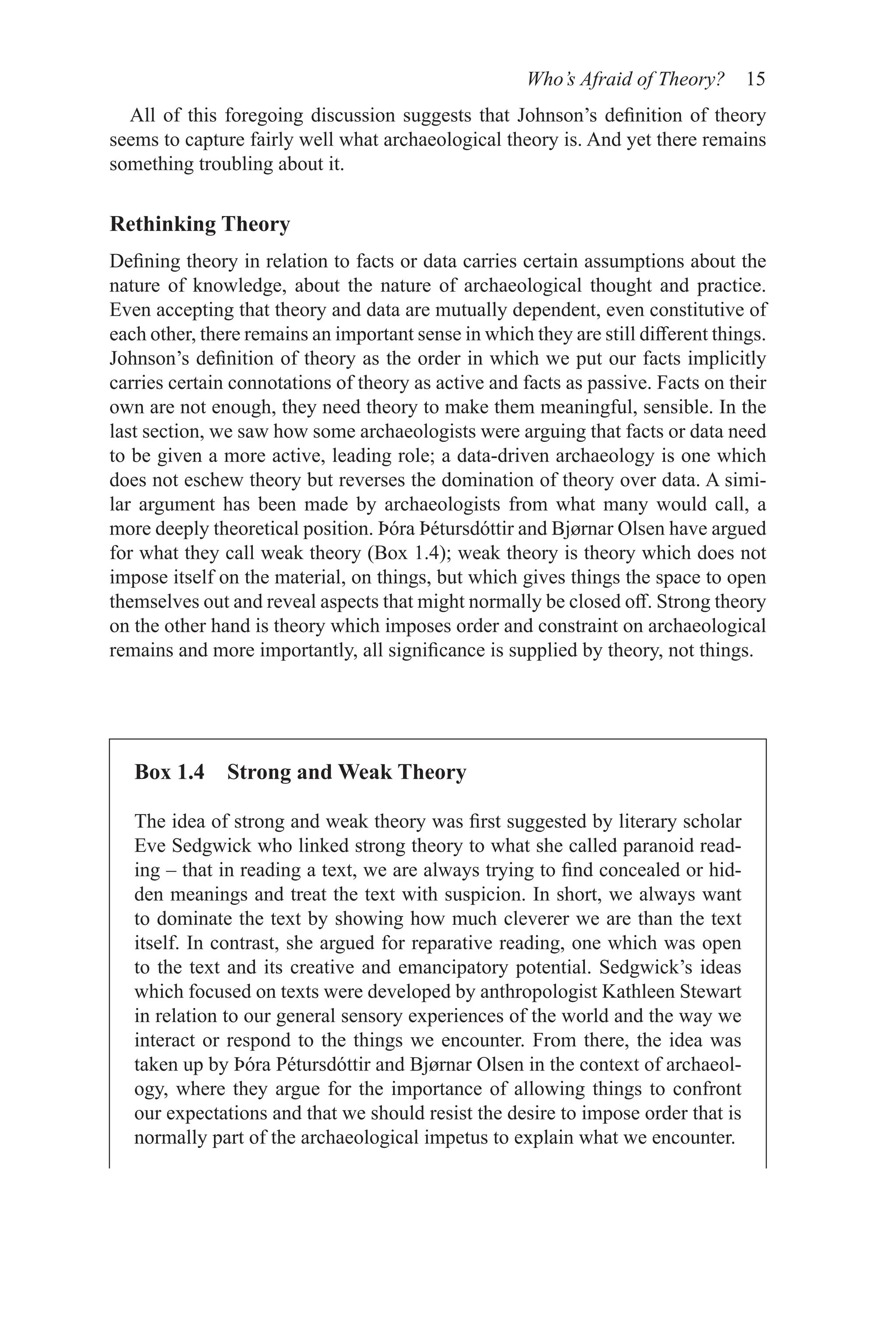 Who’s Afraid of Theory? 15
Box 1.4 Strong and Weak Theory
The idea of strong and weak theory was first suggested by literary scholar
Eve Sedgwick who linked strong theory to what she called paranoid read-
ing – that in reading a text, we are always trying to find concealed or hid-
den meanings and treat the text with suspicion. In short, we always want
to dominate the text by showing how much cleverer we are than the text
itself. In contrast, she argued for reparative reading, one which was open
to the text and its creative and emancipatory potential. Sedgwick’s ideas
which focused on texts were developed by anthropologist Kathleen Stewart
in relation to our general sensory experiences of the world and the way we
interact or respond to the things we encounter. From there, the idea was
taken up by Þóra Pétursdóttir and Bjørnar Olsen in the context of archaeol-
ogy, where they argue for the importance of allowing things to confront
our expectations and that we should resist the desire to impose order that is
normally part of the archaeological impetus to explain what we encounter.
All of this foregoing discussion suggests that Johnson’s definition of theory
seems to capture fairly well what archaeological theory is. And yet there remains
something troubling about it.
Rethinking Theory
Defining theory in relation to facts or data carries certain assumptions about the
nature of knowledge, about the nature of archaeological thought and practice.
Even accepting that theory and data are mutually dependent, even constitutive of
each other, there remains an important sense in which they are still different things.
Johnson’s definition of theory as the order in which we put our facts implicitly
carries certain connotations of theory as active and facts as passive. Facts on their
own are not enough, they need theory to make them meaningful, sensible. In the
last section, we saw how some archaeologists were arguing that facts or data need
to be given a more active, leading role; a data-driven archaeology is one which
does not eschew theory but reverses the domination of theory over data. A simi-
lar argument has been made by archaeologists from what many would call, a
more deeply theoretical position. Þóra Þétursdóttir and Bjørnar Olsen have argued
for what they call weak theory (Box 1.4); weak theory is theory which does not
impose itself on the material, on things, but which gives things the space to open
themselves out and reveal aspects that might normally be closed off. Strong theory
on the other hand is theory which imposes order and constraint on archaeological
remains and more importantly, all significance is supplied by theory, not things.
 