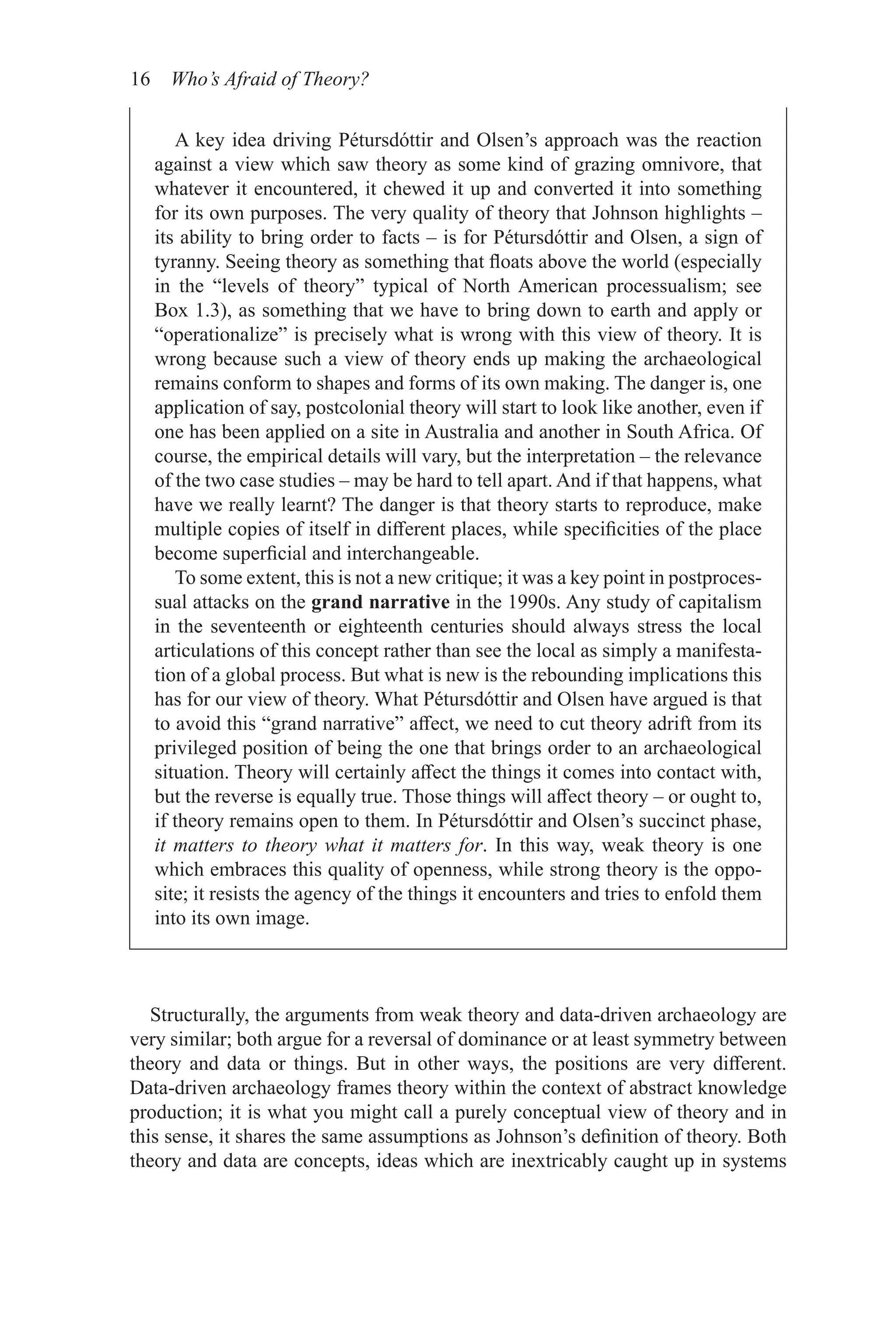 16 Who’s Afraid of Theory?
Structurally, the arguments from weak theory and data-driven archaeology are
very similar; both argue for a reversal of dominance or at least symmetry between
theory and data or things. But in other ways, the positions are very different.
Data-driven archaeology frames theory within the context of abstract knowledge
production; it is what you might call a purely conceptual view of theory and in
this sense, it shares the same assumptions as Johnson’s definition of theory. Both
theory and data are concepts, ideas which are inextricably caught up in systems
A key idea driving Pétursdóttir and Olsen’s approach was the reaction
against a view which saw theory as some kind of grazing omnivore, that
whatever it encountered, it chewed it up and converted it into something
for its own purposes. The very quality of theory that Johnson highlights –
its ability to bring order to facts – is for Pétursdóttir and Olsen, a sign of
tyranny. Seeing theory as something that floats above the world (especially
in the “levels of theory” typical of North American processualism; see
Box 1.3), as something that we have to bring down to earth and apply or
“operationalize” is precisely what is wrong with this view of theory. It is
wrong because such a view of theory ends up making the archaeological
remains conform to shapes and forms of its own making. The danger is, one
application of say, postcolonial theory will start to look like another, even if
one has been applied on a site in Australia and another in South Africa. Of
course, the empirical details will vary, but the interpretation – the relevance
of the two case studies – may be hard to tell apart. And if that happens, what
have we really learnt? The danger is that theory starts to reproduce, make
multiple copies of itself in different places, while specificities of the place
become superficial and interchangeable.
To some extent, this is not a new critique; it was a key point in postproces-
sual attacks on the grand narrative in the 1990s. Any study of capitalism
in the seventeenth or eighteenth centuries should always stress the local
articulations of this concept rather than see the local as simply a manifesta-
tion of a global process. But what is new is the rebounding implications this
has for our view of theory. What Pétursdóttir and Olsen have argued is that
to avoid this “grand narrative” affect, we need to cut theory adrift from its
privileged position of being the one that brings order to an archaeological
situation. Theory will certainly affect the things it comes into contact with,
but the reverse is equally true. Those things will affect theory – or ought to,
if theory remains open to them. In Pétursdóttir and Olsen’s succinct phase,
it matters to theory what it matters for. In this way, weak theory is one
which embraces this quality of openness, while strong theory is the oppo-
site; it resists the agency of the things it encounters and tries to enfold them
into its own image.
 
