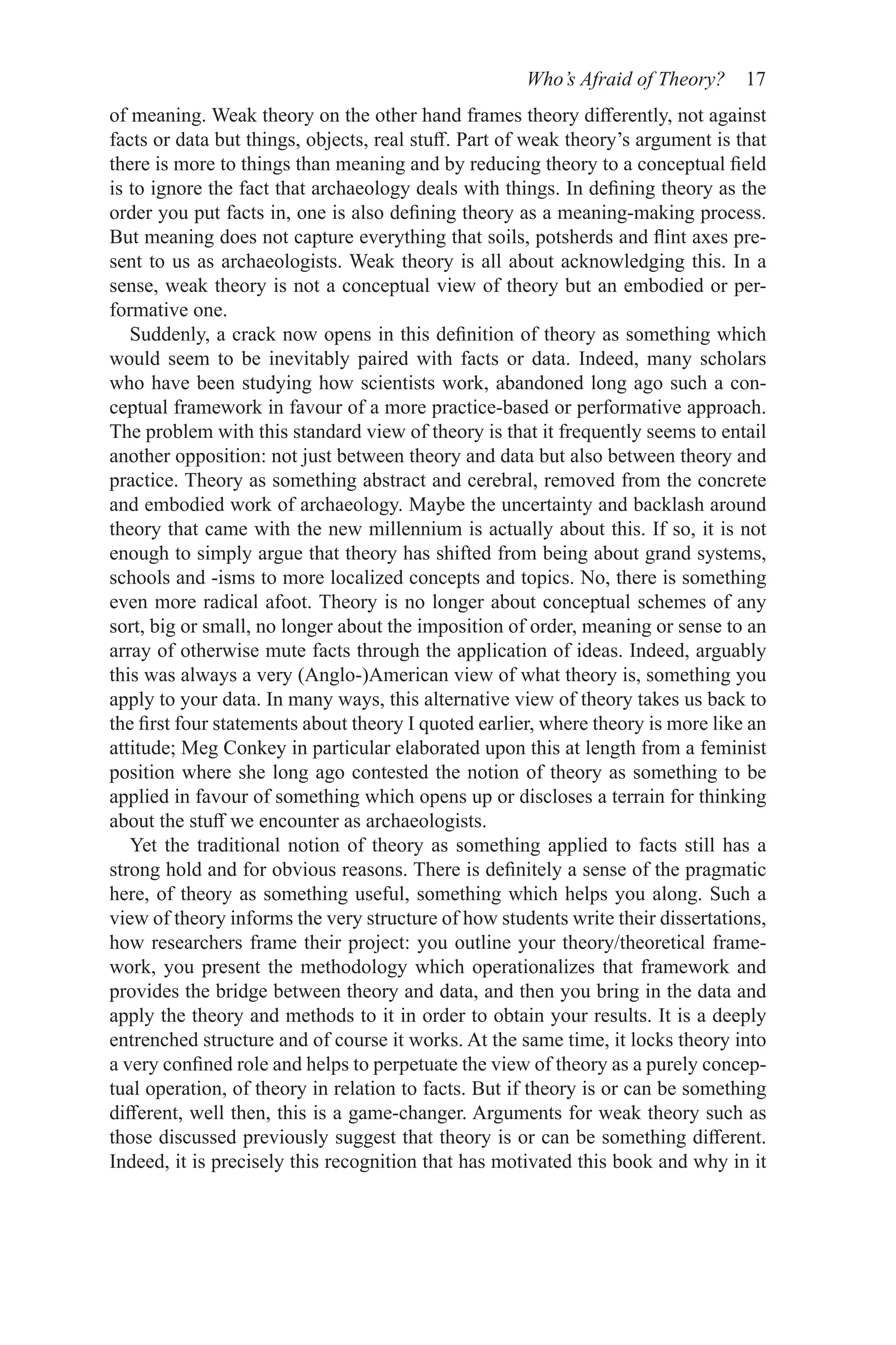 Who’s Afraid of Theory? 17
of meaning. Weak theory on the other hand frames theory differently, not against
facts or data but things, objects, real stuff. Part of weak theory’s argument is that
there is more to things than meaning and by reducing theory to a conceptual field
is to ignore the fact that archaeology deals with things. In defining theory as the
order you put facts in, one is also defining theory as a meaning-making process.
But meaning does not capture everything that soils, potsherds and flint axes pre-
sent to us as archaeologists. Weak theory is all about acknowledging this. In a
sense, weak theory is not a conceptual view of theory but an embodied or per-
formative one.
Suddenly, a crack now opens in this definition of theory as something which
would seem to be inevitably paired with facts or data. Indeed, many scholars
who have been studying how scientists work, abandoned long ago such a con-
ceptual framework in favour of a more practice-based or performative approach.
The problem with this standard view of theory is that it frequently seems to entail
another opposition: not just between theory and data but also between theory and
practice. Theory as something abstract and cerebral, removed from the concrete
and embodied work of archaeology. Maybe the uncertainty and backlash around
theory that came with the new millennium is actually about this. If so, it is not
enough to simply argue that theory has shifted from being about grand systems,
schools and -isms to more localized concepts and topics. No, there is something
even more radical afoot. Theory is no longer about conceptual schemes of any
sort, big or small, no longer about the imposition of order, meaning or sense to an
array of otherwise mute facts through the application of ideas. Indeed, arguably
this was always a very (Anglo-)American view of what theory is, something you
apply to your data. In many ways, this alternative view of theory takes us back to
the first four statements about theory I quoted earlier, where theory is more like an
attitude; Meg Conkey in particular elaborated upon this at length from a feminist
position where she long ago contested the notion of theory as something to be
applied in favour of something which opens up or discloses a terrain for thinking
about the stuff we encounter as archaeologists.
Yet the traditional notion of theory as something applied to facts still has a
strong hold and for obvious reasons. There is definitely a sense of the pragmatic
here, of theory as something useful, something which helps you along. Such a
view of theory informs the very structure of how students write their dissertations,
how researchers frame their project: you outline your theory/theoretical frame-
work, you present the methodology which operationalizes that framework and
provides the bridge between theory and data, and then you bring in the data and
apply the theory and methods to it in order to obtain your results. It is a deeply
entrenched structure and of course it works. At the same time, it locks theory into
a very confined role and helps to perpetuate the view of theory as a purely concep-
tual operation, of theory in relation to facts. But if theory is or can be something
different, well then, this is a game-changer. Arguments for weak theory such as
those discussed previously suggest that theory is or can be something different.
Indeed, it is precisely this recognition that has motivated this book and why in it
 
