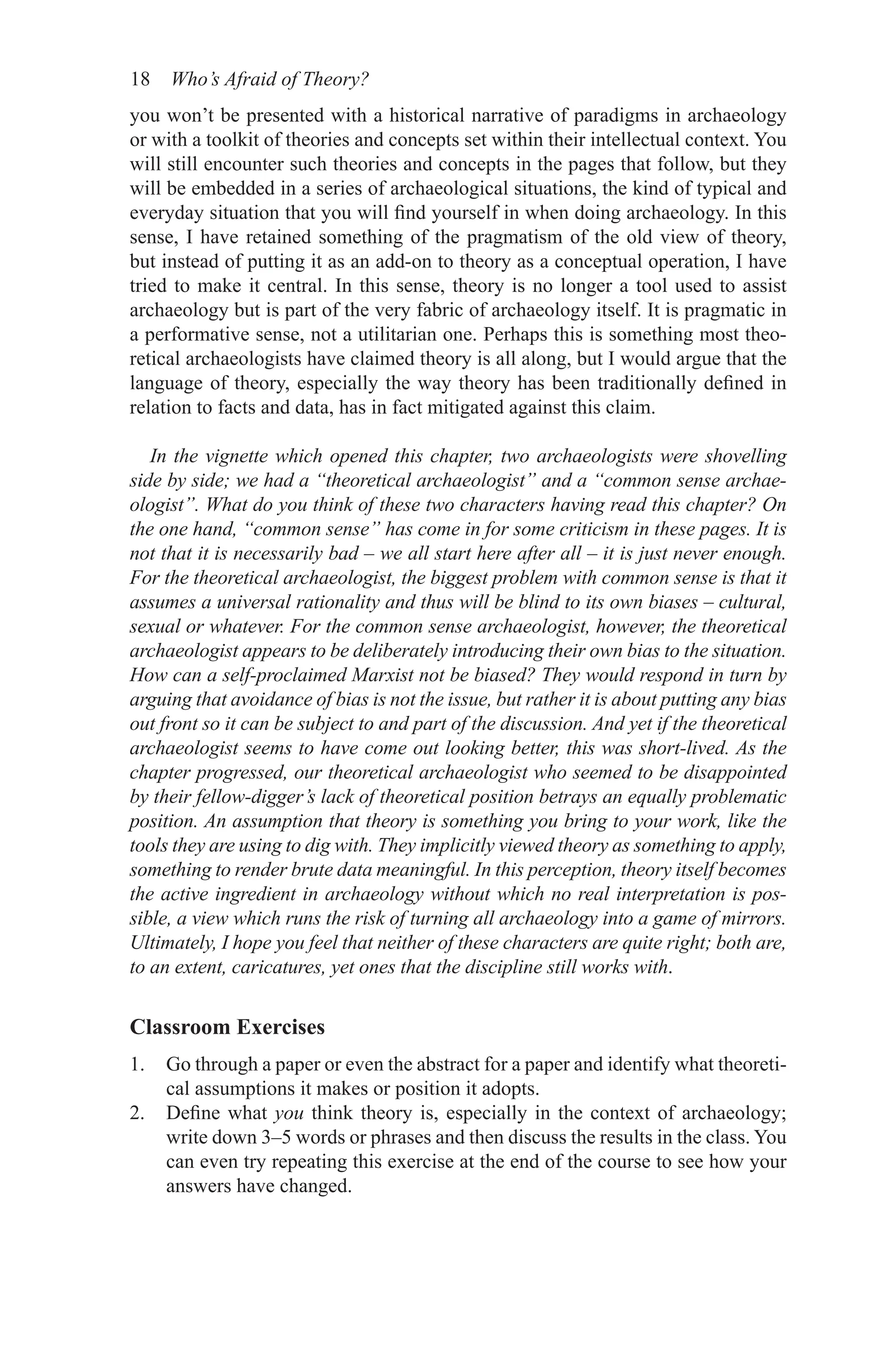 18 Who’s Afraid of Theory?
you won’t be presented with a historical narrative of paradigms in archaeology
or with a toolkit of theories and concepts set within their intellectual context. You
will still encounter such theories and concepts in the pages that follow, but they
will be embedded in a series of archaeological situations, the kind of typical and
everyday situation that you will find yourself in when doing archaeology. In this
sense, I have retained something of the pragmatism of the old view of theory,
but instead of putting it as an add-on to theory as a conceptual operation, I have
tried to make it central. In this sense, theory is no longer a tool used to assist
archaeology but is part of the very fabric of archaeology itself. It is pragmatic in
a performative sense, not a utilitarian one. Perhaps this is something most theo-
retical archaeologists have claimed theory is all along, but I would argue that the
language of theory, especially the way theory has been traditionally defined in
relation to facts and data, has in fact mitigated against this claim.
In the vignette which opened this chapter, two archaeologists were shovelling
side by side; we had a “theoretical archaeologist” and a “common sense archae-
ologist”. What do you think of these two characters having read this chapter? On
the one hand, “common sense” has come in for some criticism in these pages. It is
not that it is necessarily bad – we all start here after all – it is just never enough.
For the theoretical archaeologist, the biggest problem with common sense is that it
assumes a universal rationality and thus will be blind to its own biases – ­
cultural,
sexual or whatever. For the common sense archaeologist, however, the theoretical
archaeologist appears to be deliberately introducing their own bias to the situation.
How can a self-proclaimed Marxist not be biased? They would respond in turn by
arguing that avoidance of bias is not the issue, but rather it is about putting any bias
out front so it can be subject to and part of the discussion. And yet if the theoretical
archaeologist seems to have come out looking better, this was short-lived. As the
chapter progressed, our theoretical archaeologist who seemed to be disappointed
by their fellow-digger’s lack of theoretical position betrays an equally problematic
position. An assumption that theory is something you bring to your work, like the
tools they are using to dig with. They implicitly viewed theory as something to apply,
something to render brute data meaningful. In this perception, theory itself becomes
the active ingredient in archaeology without which no real interpretation is pos-
sible, a view which runs the risk of turning all archaeology into a game of mirrors.
Ultimately, I hope you feel that neither of these characters are quite right; both are,
to an extent, caricatures, yet ones that the discipline still works with.
Classroom Exercises
1. Go through a paper or even the abstract for a paper and identify what theoreti-
cal assumptions it makes or position it adopts.
2. Define what you think theory is, especially in the context of archaeology;
write down 3–5 words or phrases and then discuss the results in the class. You
can even try repeating this exercise at the end of the course to see how your
answers have changed.
 