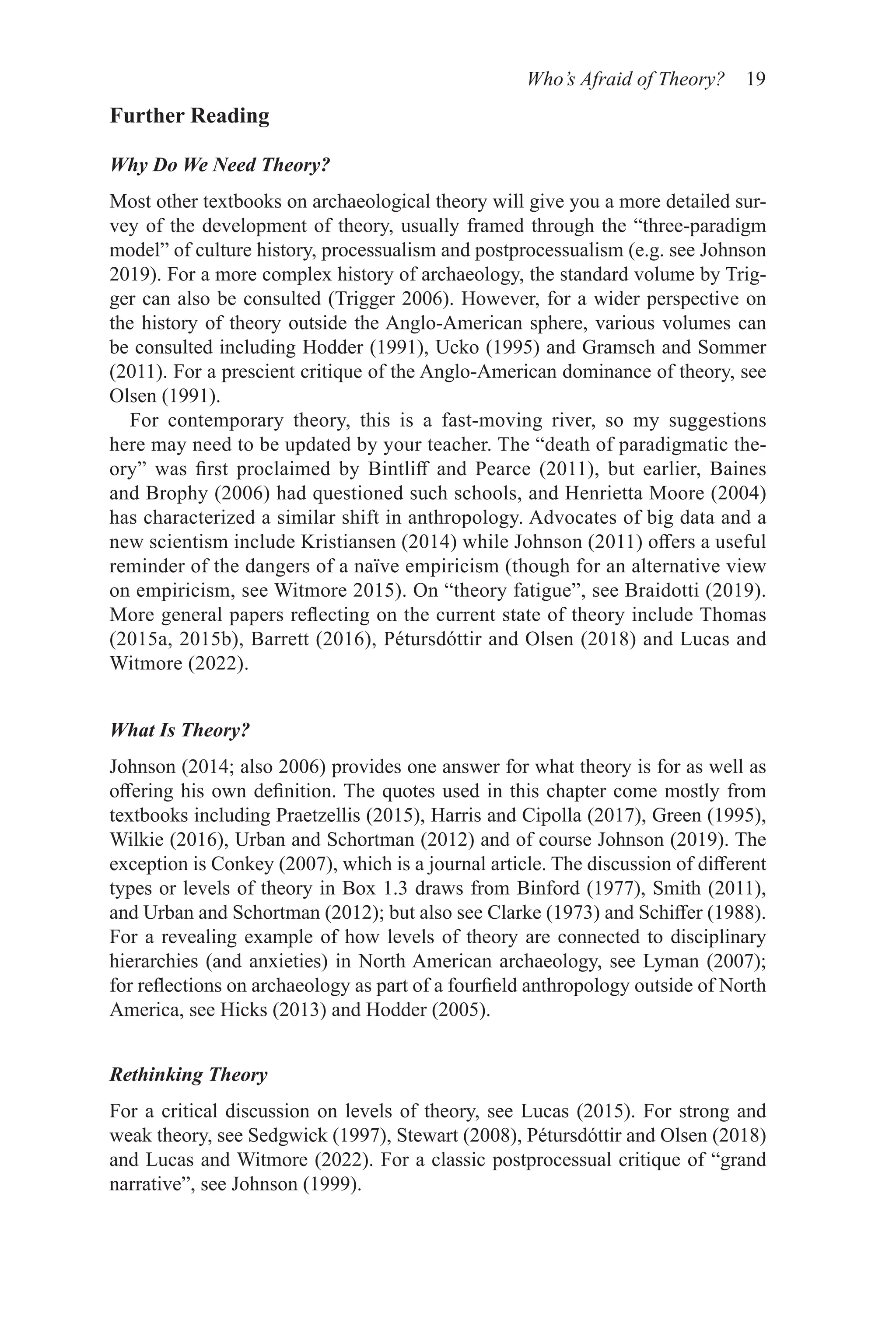 Who’s Afraid of Theory? 19
Further Reading
Why Do We Need Theory?
Most other textbooks on archaeological theory will give you a more detailed sur-
vey of the development of theory, usually framed through the “three-paradigm
model” of culture history, processualism and postprocessualism (e.g. see Johnson
2019). For a more complex history of archaeology, the standard volume by Trig-
ger can also be consulted (Trigger 2006). However, for a wider perspective on
the history of theory outside the Anglo-American sphere, various volumes can
be consulted including Hodder (1991), Ucko (1995) and Gramsch and Sommer
(2011). For a prescient critique of the Anglo-American dominance of theory, see
Olsen (1991).
For contemporary theory, this is a fast-moving river, so my suggestions
here may need to be updated by your teacher. The “death of paradigmatic the-
ory” was first proclaimed by Bintliff and Pearce (2011), but earlier, Baines
and Brophy (2006) had questioned such schools, and Henrietta Moore (2004)
has characterized a similar shift in anthropology. Advocates of big data and a
new scientism include Kristiansen (2014) while Johnson (2011) offers a useful
reminder of the dangers of a naïve empiricism (though for an alternative view
on empiricism, see Witmore 2015). On “theory fatigue”, see Braidotti (2019).
More general papers reflecting on the current state of theory include Thomas
(2015a, 2015b), Barrett (2016), Pétursdóttir and Olsen (2018) and Lucas and
Witmore (2022).
What Is Theory?
Johnson (2014; also 2006) provides one answer for what theory is for as well as
offering his own definition. The quotes used in this chapter come mostly from
textbooks including Praetzellis (2015), Harris and Cipolla (2017), Green (1995),
Wilkie (2016), Urban and Schortman (2012) and of course Johnson (2019). The
exception is Conkey (2007), which is a journal article. The discussion of different
types or levels of theory in Box 1.3 draws from Binford (1977), Smith (2011),
and Urban and Schortman (2012); but also see Clarke (1973) and Schiffer (1988).
For a revealing example of how levels of theory are connected to disciplinary
hierarchies (and anxieties) in North American archaeology, see Lyman (2007);
for reflections on archaeology as part of a fourfield anthropology outside of North
America, see Hicks (2013) and Hodder (2005).
Rethinking Theory
For a critical discussion on levels of theory, see Lucas (2015). For strong and
weak theory, see Sedgwick (1997), Stewart (2008), Pétursdóttir and Olsen (2018)
and Lucas and Witmore (2022). For a classic postprocessual critique of “grand
narrative”, see Johnson (1999).
 