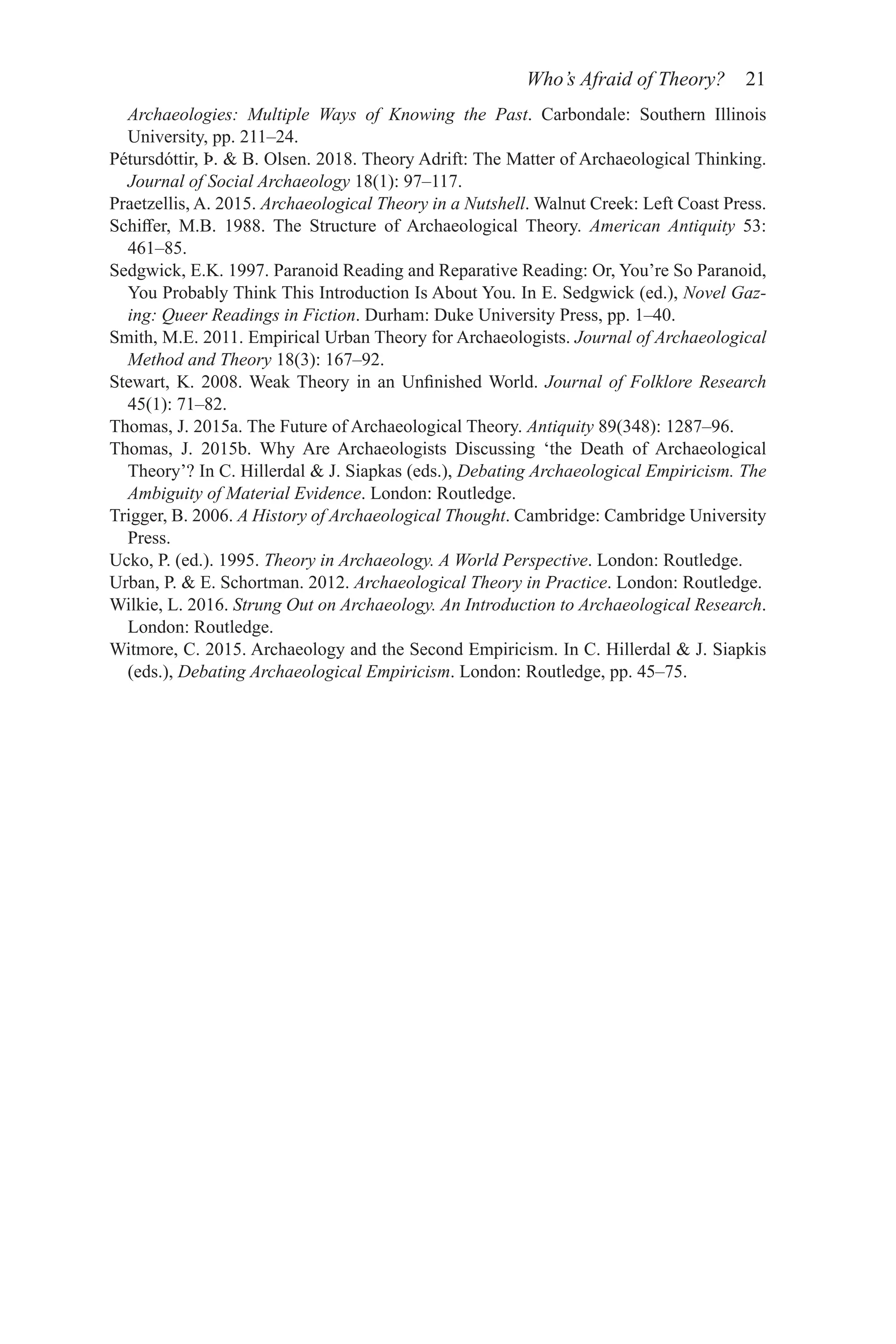 Who’s Afraid of Theory? 21
Archaeologies: Multiple Ways of Knowing the Past. Carbondale: Southern Illinois
­
University, pp. 211–24.
Pétursdóttir, Þ.  B. Olsen. 2018. Theory Adrift: The Matter of Archaeological Thinking.
Journal of Social Archaeology 18(1): 97–117.
Praetzellis, A. 2015. Archaeological Theory in a Nutshell. Walnut Creek: Left Coast Press.
Schiffer, M.B. 1988. The Structure of Archaeological Theory. American Antiquity 53:
461–85.
Sedgwick, E.K. 1997. Paranoid Reading and Reparative Reading: Or, You’re So Paranoid,
You Probably Think This Introduction Is About You. In E. Sedgwick (ed.), Novel Gaz-
ing: Queer Readings in Fiction. Durham: Duke University Press, pp. 1–40.
Smith, M.E. 2011. Empirical Urban Theory for Archaeologists. Journal of Archaeological
Method and Theory 18(3): 167–92.
Stewart, K. 2008. Weak Theory in an Unfinished World. Journal of Folklore Research
45(1): 71–82.
Thomas, J. 2015a. The Future of Archaeological Theory. Antiquity 89(348): 1287–96.
Thomas, J. 2015b. Why Are Archaeologists Discussing ‘the Death of Archaeological
Theory’? In C. Hillerdal  J. Siapkas (eds.), Debating Archaeological Empiricism. The
Ambiguity of Material Evidence. London: Routledge.
Trigger, B. 2006. A History of Archaeological Thought. Cambridge: Cambridge University
Press.
Ucko, P. (ed.). 1995. Theory in Archaeology. A World Perspective. London: Routledge.
Urban, P.  E. Schortman. 2012. Archaeological Theory in Practice. London: Routledge.
Wilkie, L. 2016. Strung Out on Archaeology. An Introduction to Archaeological Research.
London: Routledge.
Witmore, C. 2015. Archaeology and the Second Empiricism. In C. Hillerdal  J. Siapkis
(eds.), Debating Archaeological Empiricism. London: Routledge, pp. 45–75.
 