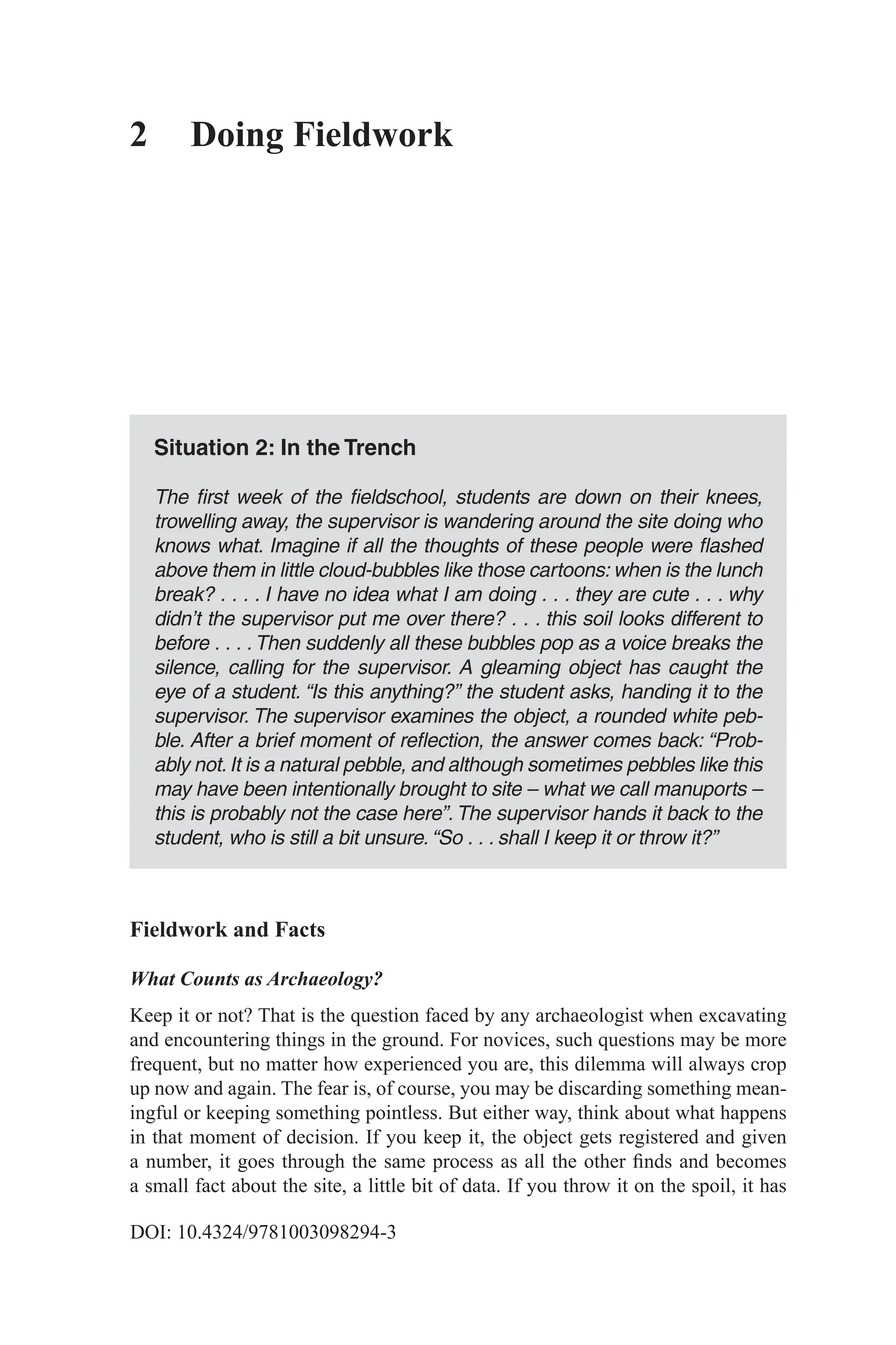 DOI: 10.4324/9781003098294-3
2 Doing Fieldwork
Situation 2: In the Trench
The first week of the fieldschool, students are down on their knees,
trowelling away, the supervisor is wandering around the site doing who
knows what. Imagine if all the thoughts of these people were flashed
above them in little cloud-bubbles like those cartoons: when is the lunch
break? . . . . I have no idea what I am doing . . . they are cute . . . why
didn’t the supervisor put me over there? . . . this soil looks different to
before . . . .Then suddenly all these bubbles pop as a voice breaks the
silence, calling for the supervisor. A gleaming object has caught the
eye of a student. “Is this anything?” the student asks, handing it to the
supervisor. The supervisor examines the object, a rounded white peb-
ble. After a brief moment of reflection, the answer comes back: “Prob-
ably not.It is a natural pebble, and although sometimes pebbles like this
may have been intentionally brought to site – what we call manuports –
this is probably not the case here”. The supervisor hands it back to the
­
student, who is still a bit unsure. “So . . . shall I keep it or throw it?”
Fieldwork and Facts
What Counts as Archaeology?
Keep it or not? That is the question faced by any archaeologist when excavating
and encountering things in the ground. For novices, such questions may be more
frequent, but no matter how experienced you are, this dilemma will always crop
up now and again. The fear is, of course, you may be discarding something mean-
ingful or keeping something pointless. But either way, think about what happens
in that moment of decision. If you keep it, the object gets registered and given
a number, it goes through the same process as all the other finds and becomes
a small fact about the site, a little bit of data. If you throw it on the spoil, it has
 