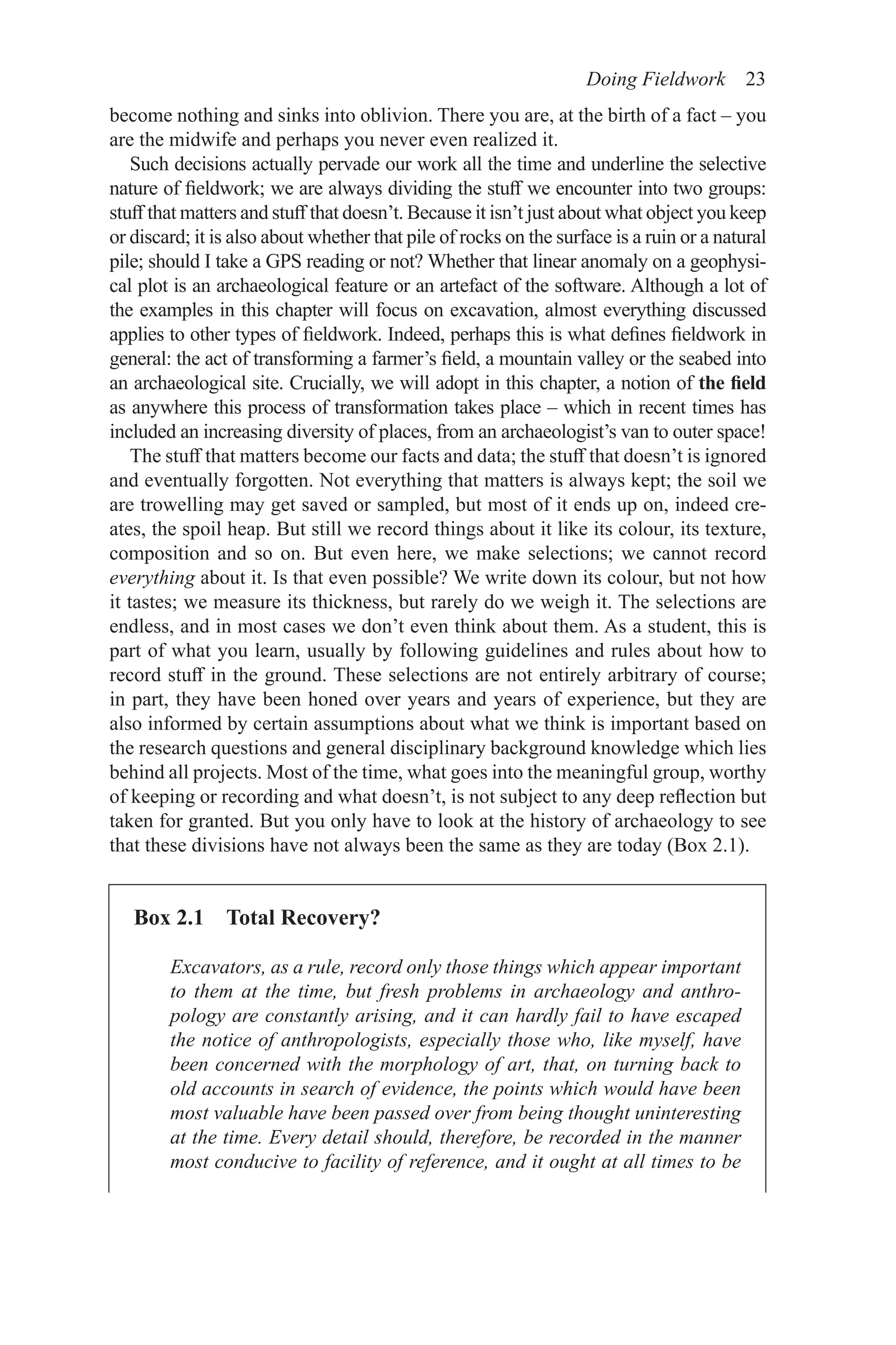Doing Fieldwork 23
Box 2.1 Total Recovery?
Excavators, as a rule, record only those things which appear important
to them at the time, but fresh problems in archaeology and anthro-
pology are constantly arising, and it can hardly fail to have escaped
the notice of anthropologists, especially those who, like myself, have
been concerned with the morphology of art, that, on turning back to
old accounts in search of evidence, the points which would have been
most valuable have been passed over from being thought uninteresting
at the time. Every detail should, therefore, be recorded in the manner
most conducive to facility of reference, and it ought at all times to be
become nothing and sinks into oblivion. There you are, at the birth of a fact – you
are the midwife and perhaps you never even realized it.
Such decisions actually pervade our work all the time and underline the selective
nature of fieldwork; we are always dividing the stuff we encounter into two groups:
stuff that matters and stuff that doesn’t. Because it isn’t just about what object you keep
or discard; it is also about whether that pile of rocks on the surface is a ruin or a natural
pile; should I take a GPS reading or not? Whether that linear anomaly on a geophysi-
cal plot is an archaeological feature or an artefact of the software. Although a lot of
the examples in this chapter will focus on excavation, almost everything discussed
applies to other types of fieldwork. Indeed, perhaps this is what defines fieldwork in
general: the act of transforming a farmer’s field, a mountain valley or the seabed into
an archaeological site. Crucially, we will adopt in this chapter, a notion of the field
as anywhere this process of transformation takes place – which in recent times has
included an increasing diversity of places, from an archaeologist’s van to outer space!
The stuff that matters become our facts and data; the stuff that doesn’t is ignored
and eventually forgotten. Not everything that matters is always kept; the soil we
are trowelling may get saved or sampled, but most of it ends up on, indeed cre-
ates, the spoil heap. But still we record things about it like its colour, its texture,
composition and so on. But even here, we make selections; we cannot record
everything about it. Is that even possible? We write down its colour, but not how
it tastes; we measure its thickness, but rarely do we weigh it. The selections are
endless, and in most cases we don’t even think about them. As a student, this is
part of what you learn, usually by following guidelines and rules about how to
record stuff in the ground. These selections are not entirely arbitrary of course;
in part, they have been honed over years and years of experience, but they are
also informed by certain assumptions about what we think is important based on
the research questions and general disciplinary background knowledge which lies
behind all projects. Most of the time, what goes into the meaningful group, worthy
of keeping or recording and what doesn’t, is not subject to any deep reflection but
taken for granted. But you only have to look at the history of archaeology to see
that these divisions have not always been the same as they are today (Box 2.1).
 
