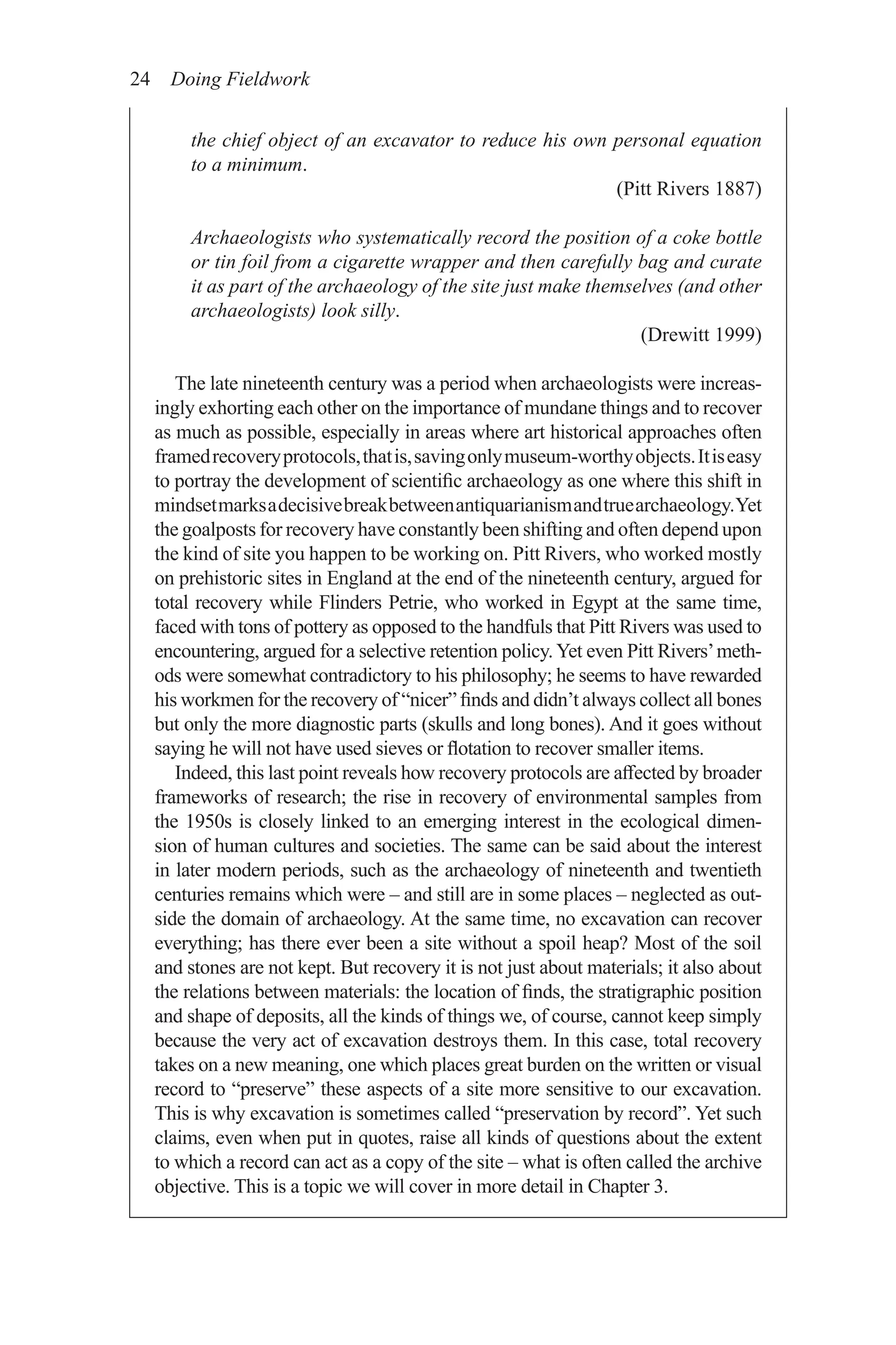 24 Doing Fieldwork
the chief object of an excavator to reduce his own personal equation
to a minimum.
(Pitt Rivers 1887)
Archaeologists who systematically record the position of a coke bottle
or tin foil from a cigarette wrapper and then carefully bag and curate
it as part of the archaeology of the site just make themselves (and other
archaeologists) look silly.
(Drewitt 1999)
The late nineteenth century was a period when archaeologists were increas-
ingly exhorting each other on the importance of mundane things and to recover
as much as possible, especially in areas where art historical approaches often
framedrecoveryprotocols,thatis,savingonlymuseum-worthyobjects.Itiseasy
to portray the development of scientific archaeology as one where this shift in
mindsetmarksadecisivebreakbetweenantiquarianismandtruearchaeology.Yet
the goalposts for recovery have constantly been shifting and often depend upon
the kind of site you happen to be working on. Pitt Rivers, who worked mostly
on prehistoric sites in England at the end of the nineteenth century, argued for
total recovery while Flinders Petrie, who worked in Egypt at the same time,
faced with tons of pottery as opposed to the handfuls that Pitt Rivers was used to
encountering, argued for a selective retention policy. Yet even Pitt Rivers’meth-
ods were somewhat contradictory to his philosophy; he seems to have rewarded
his workmen for the recovery of “nicer” finds and didn’t always collect all bones
but only the more diagnostic parts (skulls and long bones). And it goes without
saying he will not have used sieves or flotation to recover smaller items.
Indeed, this last point reveals how recovery protocols are affected by broader
frameworks of research; the rise in recovery of environmental samples from
the 1950s is closely linked to an emerging interest in the ecological dimen-
sion of human cultures and societies. The same can be said about the interest
in later modern periods, such as the archaeology of nineteenth and twentieth
centuries remains which were – and still are in some places – neglected as out-
side the domain of archaeology. At the same time, no excavation can recover
everything; has there ever been a site without a spoil heap? Most of the soil
and stones are not kept. But recovery it is not just about materials; it also about
the relations between materials: the location of finds, the stratigraphic position
and shape of deposits, all the kinds of things we, of course, cannot keep simply
because the very act of excavation destroys them. In this case, total recovery
takes on a new meaning, one which places great burden on the written or visual
record to “preserve” these aspects of a site more sensitive to our excavation.
This is why excavation is sometimes called “preservation by record”. Yet such
claims, even when put in quotes, raise all kinds of questions about the extent
to which a record can act as a copy of the site – what is often called the archive
objective. This is a topic we will cover in more detail in Chapter 3.
 
