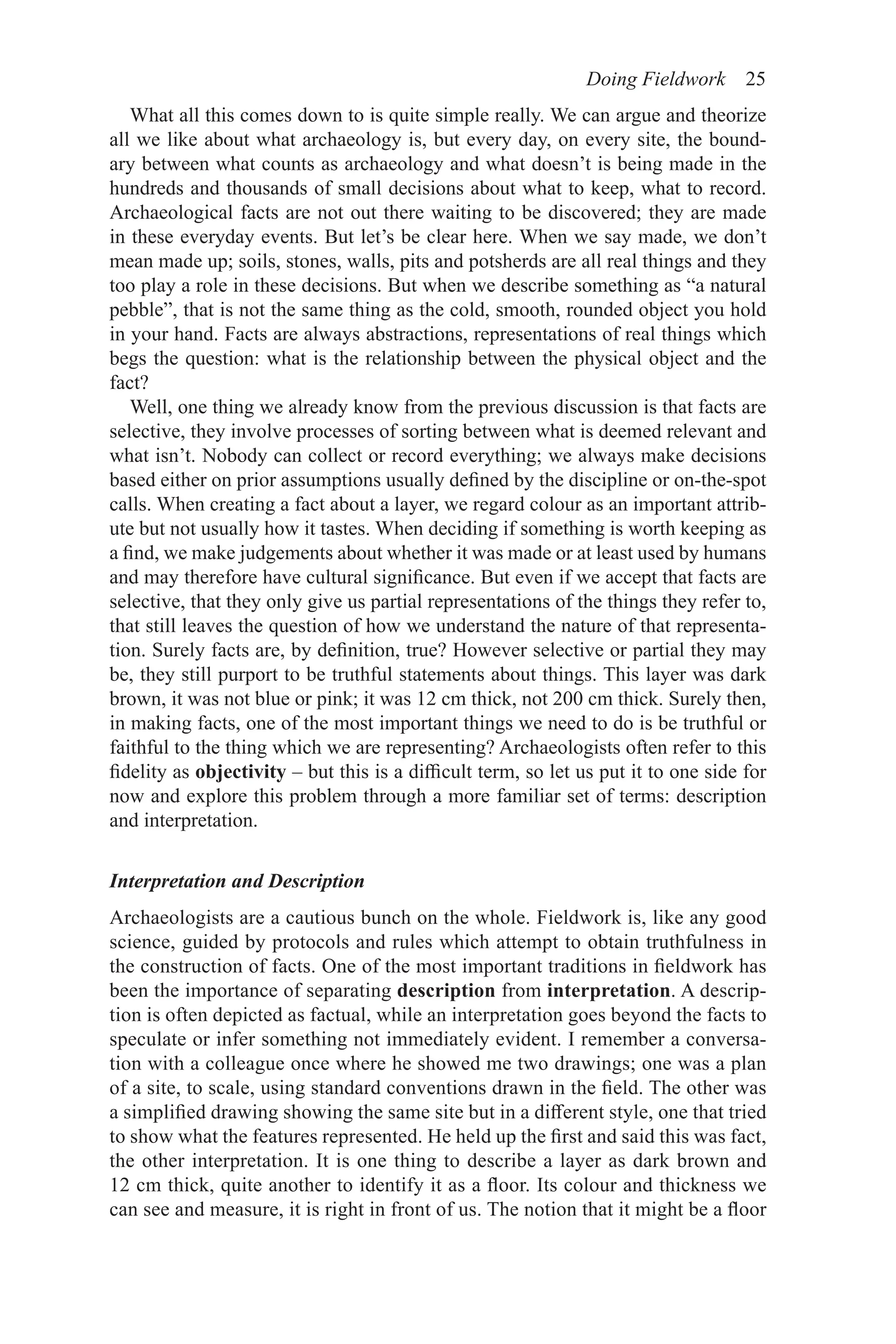 Doing Fieldwork 25
What all this comes down to is quite simple really. We can argue and theorize
all we like about what archaeology is, but every day, on every site, the bound-
ary between what counts as archaeology and what doesn’t is being made in the
hundreds and thousands of small decisions about what to keep, what to record.
Archaeological facts are not out there waiting to be discovered; they are made
in these everyday events. But let’s be clear here. When we say made, we don’t
mean made up; soils, stones, walls, pits and potsherds are all real things and they
too play a role in these decisions. But when we describe something as “a natural
pebble”, that is not the same thing as the cold, smooth, rounded object you hold
in your hand. Facts are always abstractions, representations of real things which
begs the question: what is the relationship between the physical object and the
fact?
Well, one thing we already know from the previous discussion is that facts are
selective, they involve processes of sorting between what is deemed relevant and
what isn’t. Nobody can collect or record everything; we always make decisions
based either on prior assumptions usually defined by the discipline or on-the-spot
calls. When creating a fact about a layer, we regard colour as an important attrib-
ute but not usually how it tastes. When deciding if something is worth keeping as
a find, we make judgements about whether it was made or at least used by humans
and may therefore have cultural significance. But even if we accept that facts are
selective, that they only give us partial representations of the things they refer to,
that still leaves the question of how we understand the nature of that representa-
tion. Surely facts are, by definition, true? However selective or partial they may
be, they still purport to be truthful statements about things. This layer was dark
brown, it was not blue or pink; it was 12 cm thick, not 200 cm thick. Surely then,
in making facts, one of the most important things we need to do is be truthful or
faithful to the thing which we are representing? Archaeologists often refer to this
fidelity as objectivity – but this is a difficult term, so let us put it to one side for
now and explore this problem through a more familiar set of terms: description
and interpretation.
Interpretation and Description
Archaeologists are a cautious bunch on the whole. Fieldwork is, like any good
science, guided by protocols and rules which attempt to obtain truthfulness in
the construction of facts. One of the most important traditions in fieldwork has
been the importance of separating description from interpretation. A descrip-
tion is often depicted as factual, while an interpretation goes beyond the facts to
speculate or infer something not immediately evident. I remember a conversa-
tion with a colleague once where he showed me two drawings; one was a plan
of a site, to scale, using standard conventions drawn in the field. The other was
a simplified drawing showing the same site but in a different style, one that tried
to show what the features represented. He held up the first and said this was fact,
the other interpretation. It is one thing to describe a layer as dark brown and
12 cm thick, quite another to identify it as a floor. Its colour and thickness we
can see and measure, it is right in front of us. The notion that it might be a floor
 