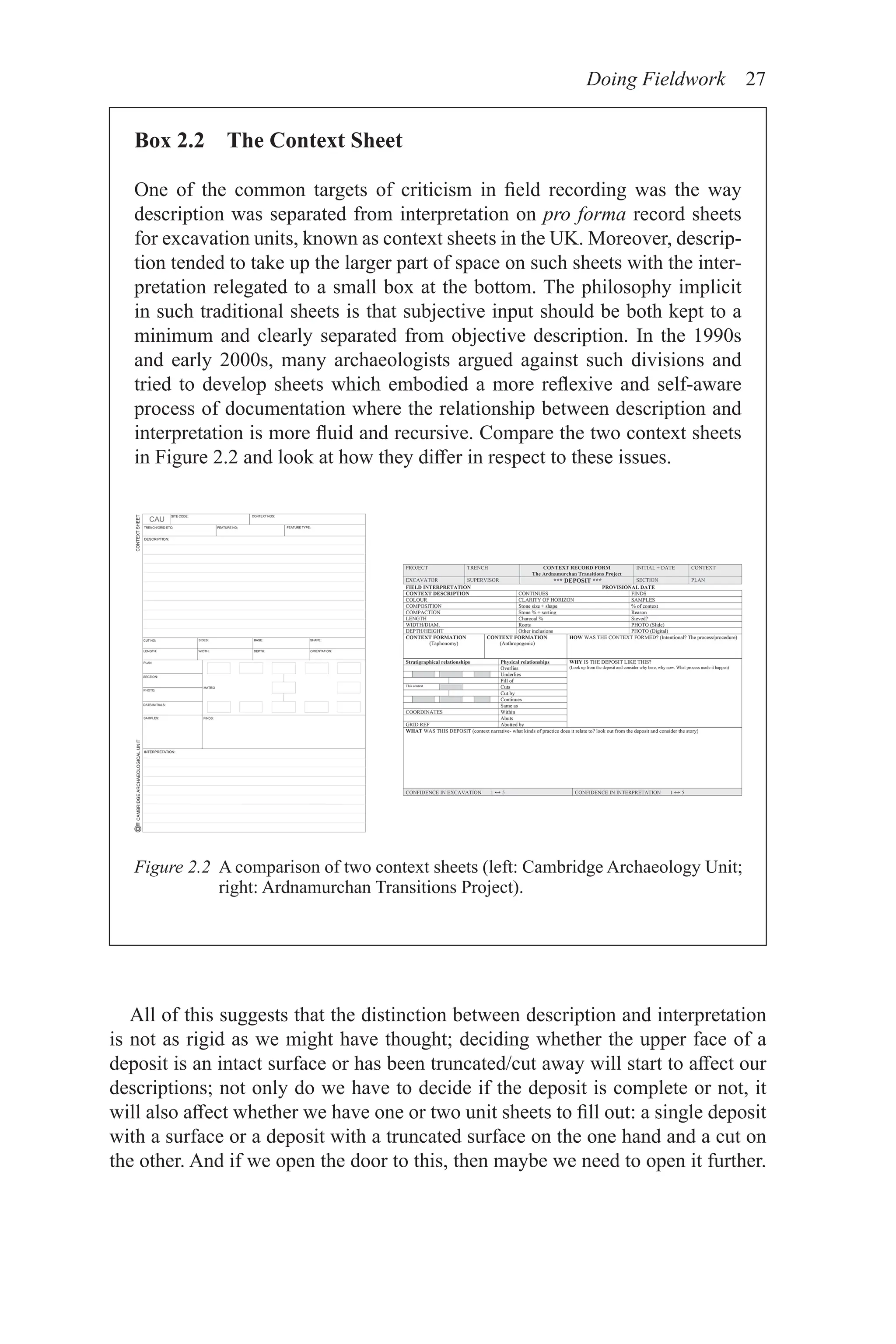 Doing Fieldwork 27
All of this suggests that the distinction between description and interpretation
is not as rigid as we might have thought; deciding whether the upper face of a
deposit is an intact surface or has been truncated/cut away will start to affect our
descriptions; not only do we have to decide if the deposit is complete or not, it
will also affect whether we have one or two unit sheets to fill out: a single deposit
with a surface or a deposit with a truncated surface on the one hand and a cut on
the other. And if we open the door to this, then maybe we need to open it further.
Box 2.2 The Context Sheet
One of the common targets of criticism in field recording was the way
description was separated from interpretation on pro forma record sheets
for excavation units, known as context sheets in the UK. Moreover, descrip-
tion tended to take up the larger part of space on such sheets with the inter-
pretation relegated to a small box at the bottom. The philosophy implicit
in such traditional sheets is that subjective input should be both kept to a
minimum and clearly separated from objective description. In the 1990s
and early 2000s, many archaeologists argued against such divisions and
tried to develop sheets which embodied a more reflexive and self-aware
process of documentation where the relationship between description and
interpretation is more fluid and recursive. Compare the two context sheets
in Figure 2.2 and look at how they differ in respect to these issues.
Figure 2.2 
A comparison of two context sheets (left: Cambridge Archaeology Unit;
right: Ardnamurchan Transitions Project).
 