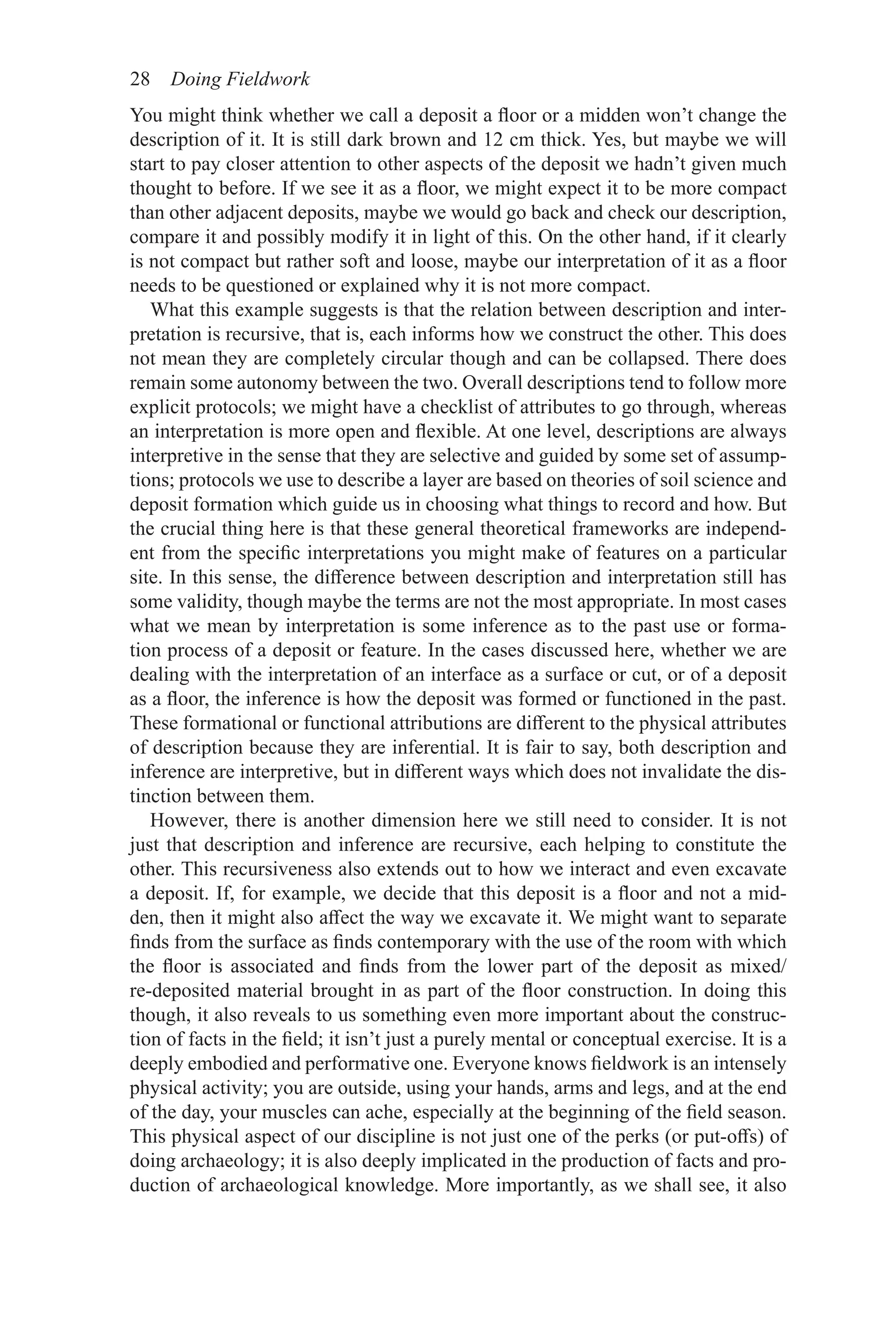28 Doing Fieldwork
You might think whether we call a deposit a floor or a midden won’t change the
description of it. It is still dark brown and 12 cm thick. Yes, but maybe we will
start to pay closer attention to other aspects of the deposit we hadn’t given much
thought to before. If we see it as a floor, we might expect it to be more compact
than other adjacent deposits, maybe we would go back and check our description,
compare it and possibly modify it in light of this. On the other hand, if it clearly
is not compact but rather soft and loose, maybe our interpretation of it as a floor
needs to be questioned or explained why it is not more compact.
What this example suggests is that the relation between description and inter-
pretation is recursive, that is, each informs how we construct the other. This does
not mean they are completely circular though and can be collapsed. There does
remain some autonomy between the two. Overall descriptions tend to follow more
explicit protocols; we might have a checklist of attributes to go through, whereas
an interpretation is more open and flexible. At one level, descriptions are always
interpretive in the sense that they are selective and guided by some set of assump-
tions; protocols we use to describe a layer are based on theories of soil science and
deposit formation which guide us in choosing what things to record and how. But
the crucial thing here is that these general theoretical frameworks are independ-
ent from the specific interpretations you might make of features on a particular
site. In this sense, the difference between description and interpretation still has
some validity, though maybe the terms are not the most appropriate. In most cases
what we mean by interpretation is some inference as to the past use or forma-
tion process of a deposit or feature. In the cases discussed here, whether we are
dealing with the interpretation of an interface as a surface or cut, or of a deposit
as a floor, the inference is how the deposit was formed or functioned in the past.
These formational or functional attributions are different to the physical attributes
of description because they are inferential. It is fair to say, both description and
inference are interpretive, but in different ways which does not invalidate the dis-
tinction between them.
However, there is another dimension here we still need to consider. It is not
just that description and inference are recursive, each helping to constitute the
other. This recursiveness also extends out to how we interact and even excavate
a deposit. If, for example, we decide that this deposit is a floor and not a mid-
den, then it might also affect the way we excavate it. We might want to separate
finds from the surface as finds contemporary with the use of the room with which
the floor is associated and finds from the lower part of the deposit as mixed/
re-deposited material brought in as part of the floor construction. In doing this
though, it also reveals to us something even more important about the construc-
tion of facts in the field; it isn’t just a purely mental or conceptual exercise. It is a
deeply embodied and performative one. Everyone knows fieldwork is an intensely
physical activity; you are outside, using your hands, arms and legs, and at the end
of the day, your muscles can ache, especially at the beginning of the field season.
This physical aspect of our discipline is not just one of the perks (or put-offs) of
doing archaeology; it is also deeply implicated in the production of facts and pro-
duction of archaeological knowledge. More importantly, as we shall see, it also
 