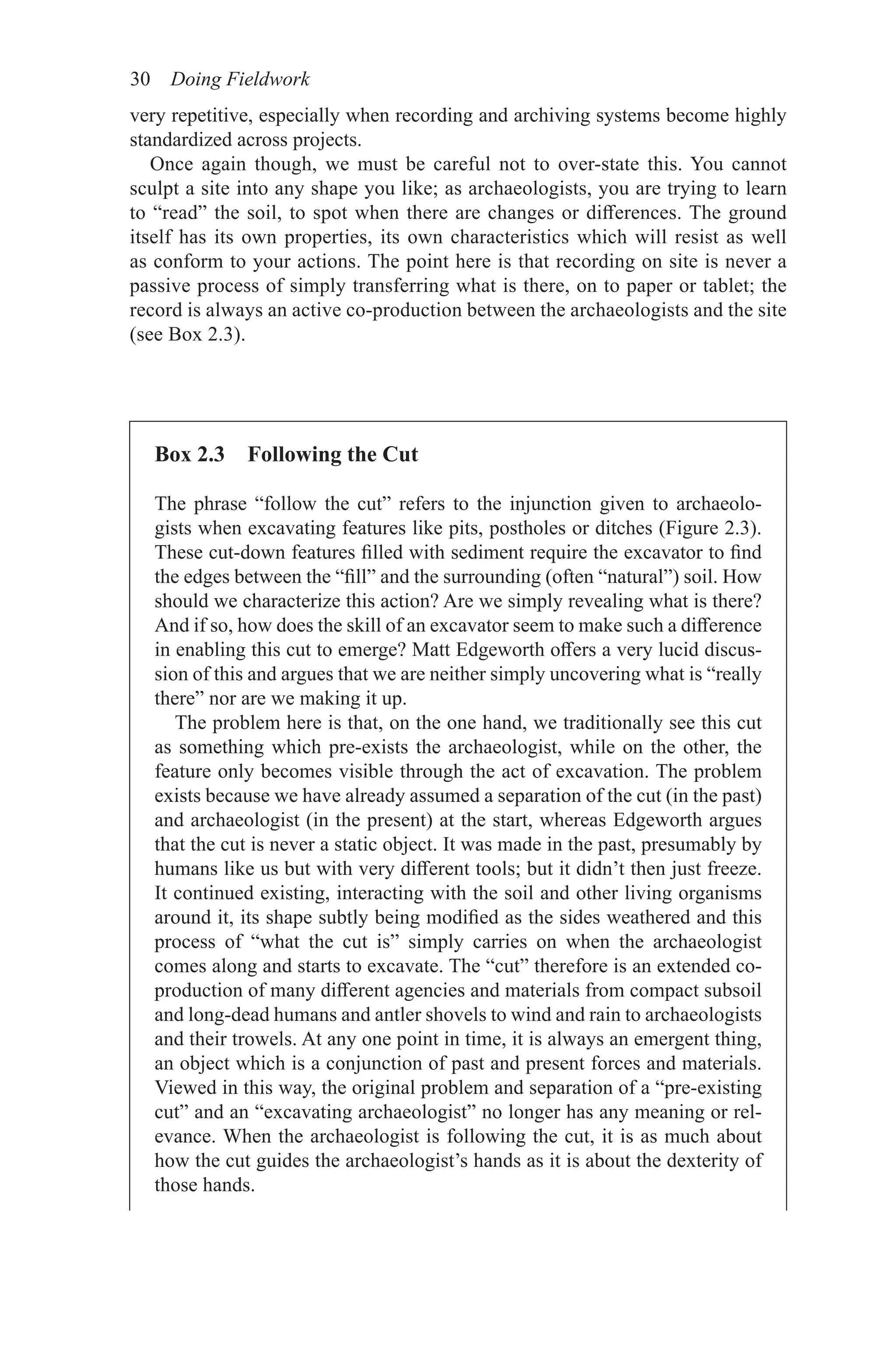 30 Doing Fieldwork
Box 2.3 Following the Cut
The phrase “follow the cut” refers to the injunction given to archaeolo-
gists when excavating features like pits, postholes or ditches (Figure 2.3).
These cut-down features filled with sediment require the excavator to find
the edges between the “fill” and the surrounding (often “natural”) soil. How
should we characterize this action? Are we simply revealing what is there?
And if so, how does the skill of an excavator seem to make such a difference
in enabling this cut to emerge? Matt Edgeworth offers a very lucid discus-
sion of this and argues that we are neither simply uncovering what is “really
there” nor are we making it up.
The problem here is that, on the one hand, we traditionally see this cut
as something which pre-exists the archaeologist, while on the other, the
feature only becomes visible through the act of excavation. The problem
exists because we have already assumed a separation of the cut (in the past)
and archaeologist (in the present) at the start, whereas Edgeworth argues
that the cut is never a static object. It was made in the past, presumably by
humans like us but with very different tools; but it didn’t then just freeze.
It continued existing, interacting with the soil and other living organisms
around it, its shape subtly being modified as the sides weathered and this
process of “what the cut is” simply carries on when the archaeologist
comes along and starts to excavate. The “cut” therefore is an extended co-
production of many different agencies and materials from compact subsoil
and long-dead humans and antler shovels to wind and rain to archaeologists
and their trowels. At any one point in time, it is always an emergent thing,
an object which is a conjunction of past and present forces and materials.
Viewed in this way, the original problem and separation of a “pre-existing
cut” and an “excavating archaeologist” no longer has any meaning or rel-
evance. When the archaeologist is following the cut, it is as much about
how the cut guides the archaeologist’s hands as it is about the dexterity of
those hands.
very repetitive, especially when recording and archiving systems become highly
standardized across projects.
Once again though, we must be careful not to over-state this. You cannot
sculpt a site into any shape you like; as archaeologists, you are trying to learn
to “read” the soil, to spot when there are changes or differences. The ground
itself has its own properties, its own characteristics which will resist as well
as conform to your actions. The point here is that recording on site is never a
passive process of simply transferring what is there, on to paper or tablet; the
record is always an active co-production between the archaeologists and the site
(see Box 2.3).
 