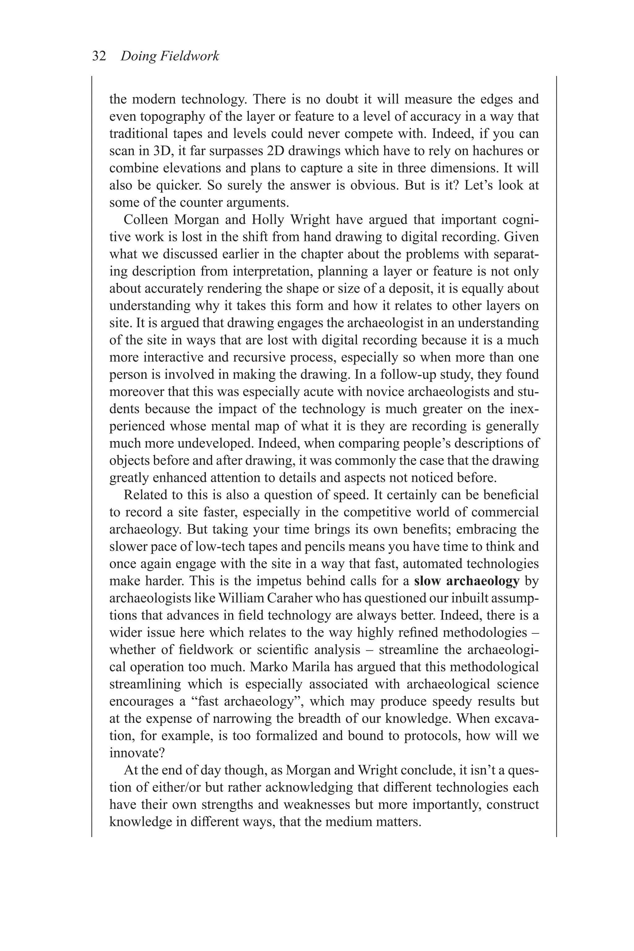 32 Doing Fieldwork
the modern technology. There is no doubt it will measure the edges and
even topography of the layer or feature to a level of accuracy in a way that
traditional tapes and levels could never compete with. Indeed, if you can
scan in 3D, it far surpasses 2D drawings which have to rely on hachures or
combine elevations and plans to capture a site in three dimensions. It will
also be quicker. So surely the answer is obvious. But is it? Let’s look at
some of the counter arguments.
Colleen Morgan and Holly Wright have argued that important cogni-
tive work is lost in the shift from hand drawing to digital recording. Given
what we discussed earlier in the chapter about the problems with separat-
ing description from interpretation, planning a layer or feature is not only
about accurately rendering the shape or size of a deposit, it is equally about
understanding why it takes this form and how it relates to other layers on
site. It is argued that drawing engages the archaeologist in an understanding
of the site in ways that are lost with digital recording because it is a much
more interactive and recursive process, especially so when more than one
person is involved in making the drawing. In a follow-up study, they found
moreover that this was especially acute with novice archaeologists and stu-
dents because the impact of the technology is much greater on the inex-
perienced whose mental map of what it is they are recording is generally
much more undeveloped. Indeed, when comparing people’s descriptions of
objects before and after drawing, it was commonly the case that the drawing
greatly enhanced attention to details and aspects not noticed before.
Related to this is also a question of speed. It certainly can be beneficial
to record a site faster, especially in the competitive world of commercial
archaeology. But taking your time brings its own benefits; embracing the
slower pace of low-tech tapes and pencils means you have time to think and
once again engage with the site in a way that fast, automated technologies
make harder. This is the impetus behind calls for a slow archaeology by
archaeologists like William Caraher who has questioned our inbuilt assump-
tions that advances in field technology are always better. Indeed, there is a
wider issue here which relates to the way highly refined methodologies –
whether of fieldwork or scientific analysis – streamline the archaeologi-
cal operation too much. Marko Marila has argued that this methodological
streamlining which is especially associated with archaeological science
encourages a “fast archaeology”, which may produce speedy results but
at the expense of narrowing the breadth of our knowledge. When excava-
tion, for example, is too formalized and bound to protocols, how will we
innovate?
At the end of day though, as Morgan and Wright conclude, it isn’t a ques-
tion of either/or but rather acknowledging that different technologies each
have their own strengths and weaknesses but more importantly, construct
knowledge in different ways, that the medium matters.
 
