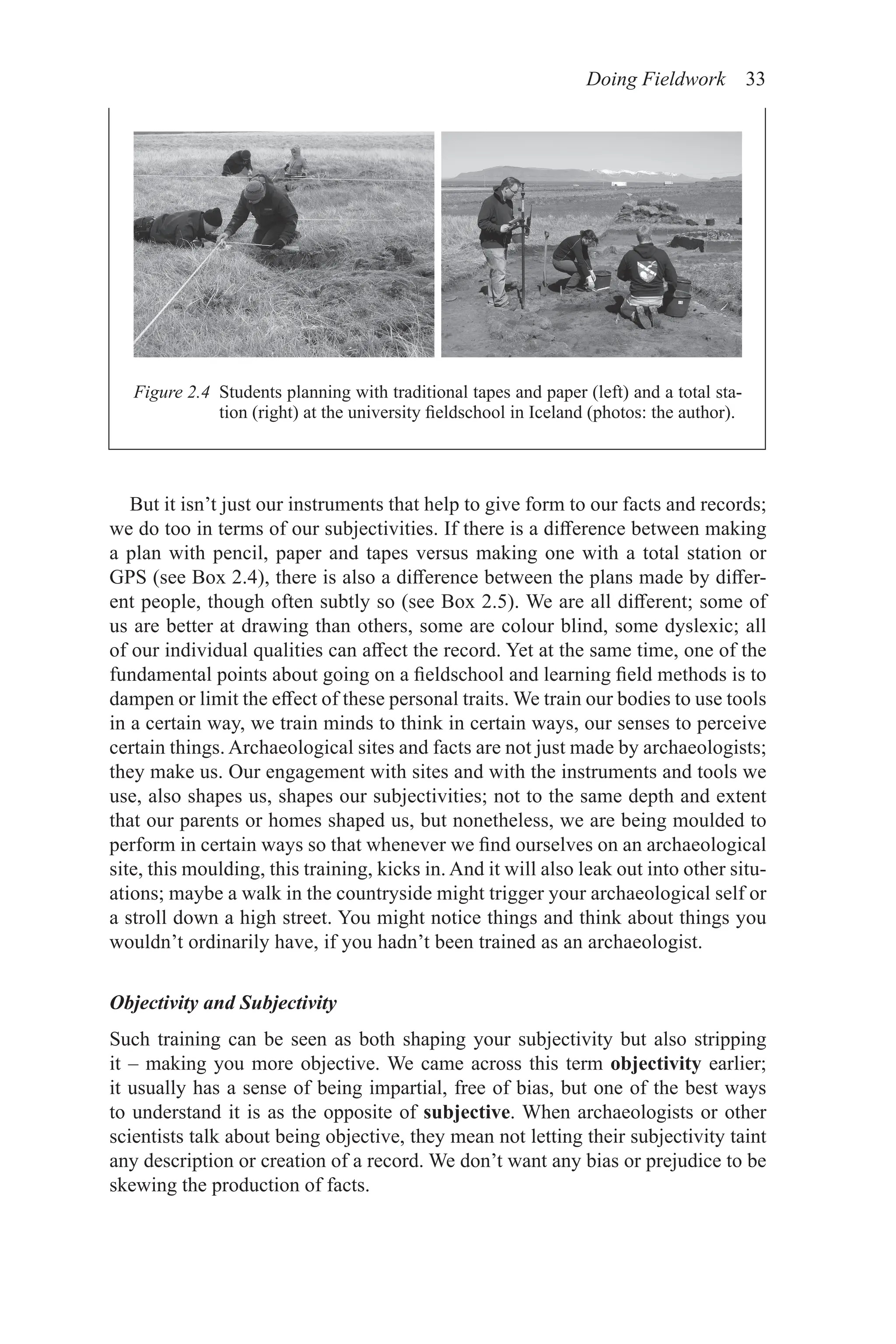 Doing Fieldwork 33
But it isn’t just our instruments that help to give form to our facts and records;
we do too in terms of our subjectivities. If there is a difference between making
a plan with pencil, paper and tapes versus making one with a total station or
GPS (see Box 2.4), there is also a difference between the plans made by differ-
ent people, though often subtly so (see Box 2.5). We are all different; some of
us are better at drawing than others, some are colour blind, some dyslexic; all
of our individual qualities can affect the record. Yet at the same time, one of the
fundamental points about going on a fieldschool and learning field methods is to
dampen or limit the effect of these personal traits. We train our bodies to use tools
in a certain way, we train minds to think in certain ways, our senses to perceive
certain things. Archaeological sites and facts are not just made by archaeologists;
they make us. Our engagement with sites and with the instruments and tools we
use, also shapes us, shapes our subjectivities; not to the same depth and extent
that our parents or homes shaped us, but nonetheless, we are being moulded to
perform in certain ways so that whenever we find ourselves on an archaeological
site, this moulding, this training, kicks in. And it will also leak out into other situ-
ations; maybe a walk in the countryside might trigger your archaeological self or
a stroll down a high street. You might notice things and think about things you
wouldn’t ordinarily have, if you hadn’t been trained as an archaeologist.
Objectivity and Subjectivity
Such training can be seen as both shaping your subjectivity but also stripping
it – making you more objective. We came across this term objectivity earlier;
it usually has a sense of being impartial, free of bias, but one of the best ways
to understand it is as the opposite of subjective. When archaeologists or other
scientists talk about being objective, they mean not letting their subjectivity taint
any description or creation of a record. We don’t want any bias or prejudice to be
skewing the production of facts.
Figure 2.4 
Students planning with traditional tapes and paper (left) and a total sta-
tion (right) at the university fieldschool in Iceland (photos: the author).
 