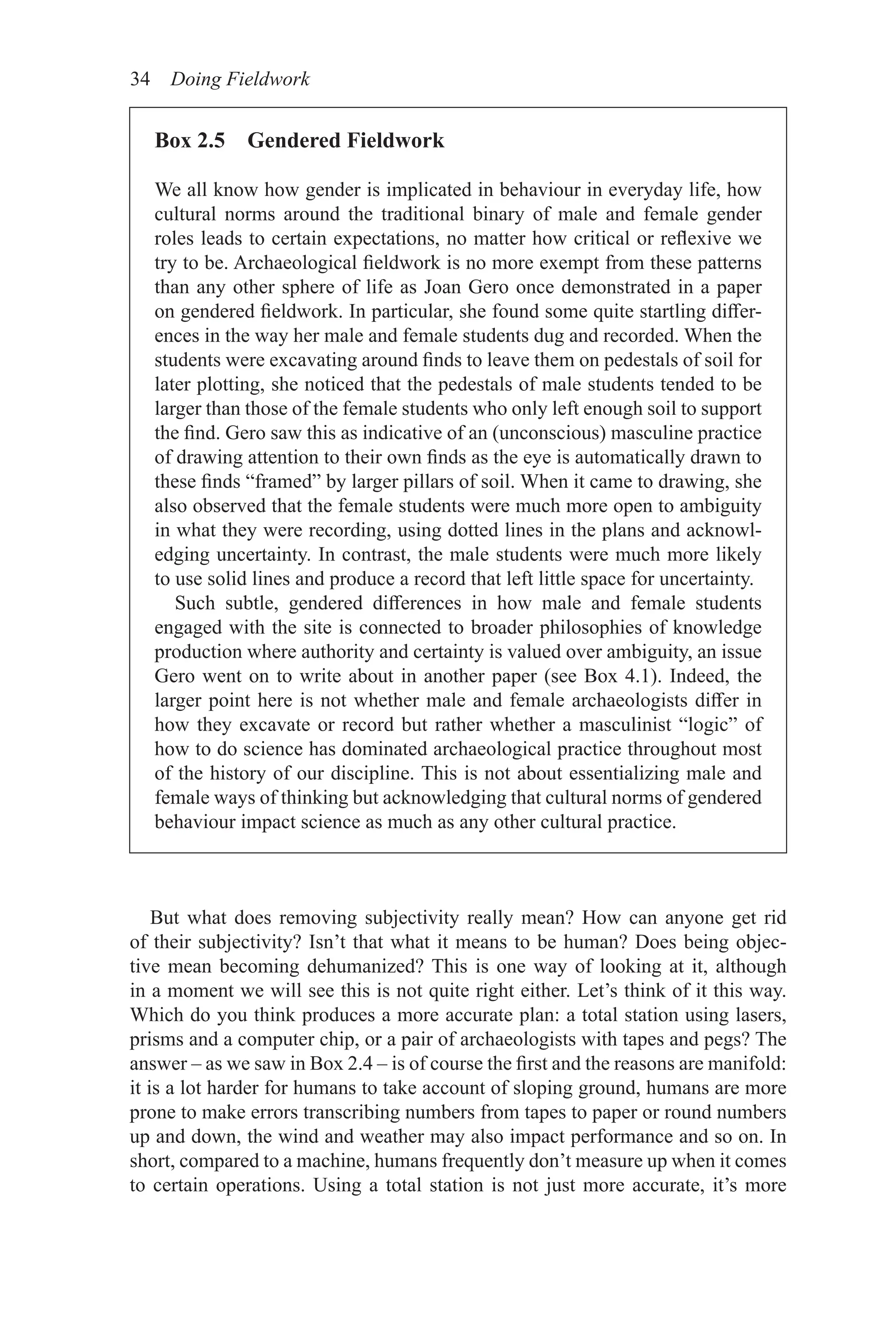 34 Doing Fieldwork
But what does removing subjectivity really mean? How can anyone get rid
of their subjectivity? Isn’t that what it means to be human? Does being objec-
tive mean becoming dehumanized? This is one way of looking at it, although
in a moment we will see this is not quite right either. Let’s think of it this way.
Which do you think produces a more accurate plan: a total station using lasers,
prisms and a computer chip, or a pair of archaeologists with tapes and pegs? The
answer – as we saw in Box 2.4 – is of course the first and the reasons are manifold:
it is a lot harder for humans to take account of sloping ground, humans are more
prone to make errors transcribing numbers from tapes to paper or round numbers
up and down, the wind and weather may also impact performance and so on. In
short, compared to a machine, humans frequently don’t measure up when it comes
to certain operations. Using a total station is not just more accurate, it’s more
Box 2.5 Gendered Fieldwork
We all know how gender is implicated in behaviour in everyday life, how
cultural norms around the traditional binary of male and female gender
roles leads to certain expectations, no matter how critical or reflexive we
try to be. Archaeological fieldwork is no more exempt from these patterns
than any other sphere of life as Joan Gero once demonstrated in a paper
on gendered fieldwork. In particular, she found some quite startling differ-
ences in the way her male and female students dug and recorded. When the
students were excavating around finds to leave them on pedestals of soil for
later plotting, she noticed that the pedestals of male students tended to be
larger than those of the female students who only left enough soil to support
the find. Gero saw this as indicative of an (unconscious) masculine practice
of drawing attention to their own finds as the eye is automatically drawn to
these finds “framed” by larger pillars of soil. When it came to drawing, she
also observed that the female students were much more open to ambiguity
in what they were recording, using dotted lines in the plans and acknowl-
edging uncertainty. In contrast, the male students were much more likely
to use solid lines and produce a record that left little space for uncertainty.
Such subtle, gendered differences in how male and female students
engaged with the site is connected to broader philosophies of knowledge
production where authority and certainty is valued over ambiguity, an issue
Gero went on to write about in another paper (see Box 4.1). Indeed, the
larger point here is not whether male and female archaeologists differ in
how they excavate or record but rather whether a masculinist “logic” of
how to do science has dominated archaeological practice throughout most
of the history of our discipline. This is not about essentializing male and
female ways of thinking but acknowledging that cultural norms of gendered
behaviour impact science as much as any other cultural practice.
 