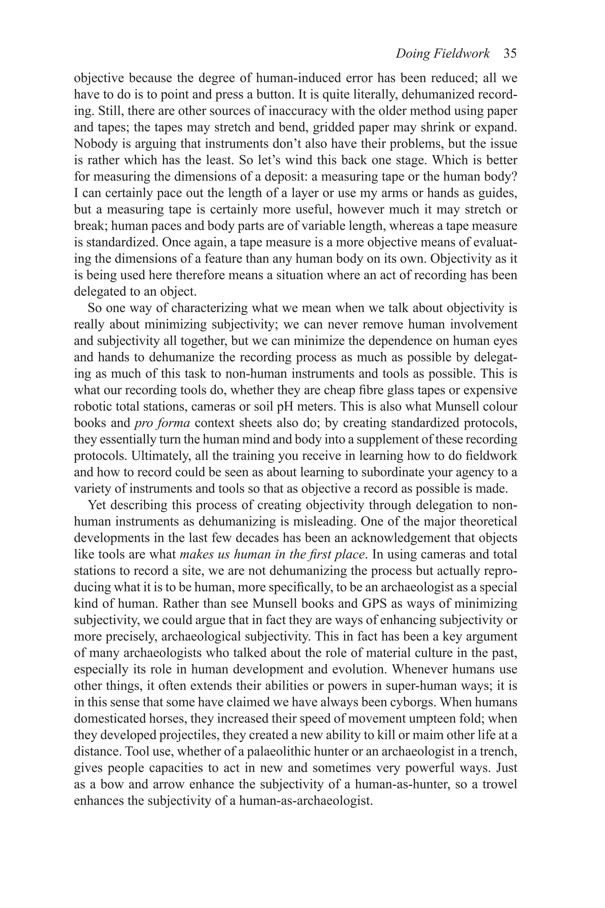 Doing Fieldwork 35
objective because the degree of human-induced error has been reduced; all we
have to do is to point and press a button. It is quite literally, dehumanized record-
ing. Still, there are other sources of inaccuracy with the older method using paper
and tapes; the tapes may stretch and bend, gridded paper may shrink or expand.
Nobody is arguing that instruments don’t also have their problems, but the issue
is rather which has the least. So let’s wind this back one stage. Which is better
for measuring the dimensions of a deposit: a measuring tape or the human body?
I can certainly pace out the length of a layer or use my arms or hands as guides,
but a measuring tape is certainly more useful, however much it may stretch or
break; human paces and body parts are of variable length, whereas a tape measure
is standardized. Once again, a tape measure is a more objective means of evaluat-
ing the dimensions of a feature than any human body on its own. Objectivity as it
is being used here therefore means a situation where an act of recording has been
delegated to an object.
So one way of characterizing what we mean when we talk about objectivity is
really about minimizing subjectivity; we can never remove human involvement
and subjectivity all together, but we can minimize the dependence on human eyes
and hands to dehumanize the recording process as much as possible by delegat-
ing as much of this task to non-human instruments and tools as possible. This is
what our recording tools do, whether they are cheap fibre glass tapes or expensive
robotic total stations, cameras or soil pH meters. This is also what Munsell colour
books and pro forma context sheets also do; by creating standardized protocols,
they essentially turn the human mind and body into a supplement of these recording
protocols. Ultimately, all the training you receive in learning how to do fieldwork
and how to record could be seen as about learning to subordinate your agency to a
variety of instruments and tools so that as objective a record as possible is made.
Yet describing this process of creating objectivity through delegation to non-
human instruments as dehumanizing is misleading. One of the major theoretical
developments in the last few decades has been an acknowledgement that objects
like tools are what makes us human in the first place. In using cameras and total
stations to record a site, we are not dehumanizing the process but actually repro-
ducing what it is to be human, more specifically, to be an archaeologist as a special
kind of human. Rather than see Munsell books and GPS as ways of minimizing
subjectivity, we could argue that in fact they are ways of enhancing subjectivity or
more precisely, archaeological subjectivity. This in fact has been a key argument
of many archaeologists who talked about the role of material culture in the past,
especially its role in human development and evolution. Whenever humans use
other things, it often extends their abilities or powers in super-human ways; it is
in this sense that some have claimed we have always been cyborgs. When humans
domesticated horses, they increased their speed of movement umpteen fold; when
they developed projectiles, they created a new ability to kill or maim other life at a
distance. Tool use, whether of a palaeolithic hunter or an archaeologist in a trench,
gives people capacities to act in new and sometimes very powerful ways. Just
as a bow and arrow enhance the subjectivity of a human-as-hunter, so a trowel
enhances the subjectivity of a human-as-archaeologist.
 