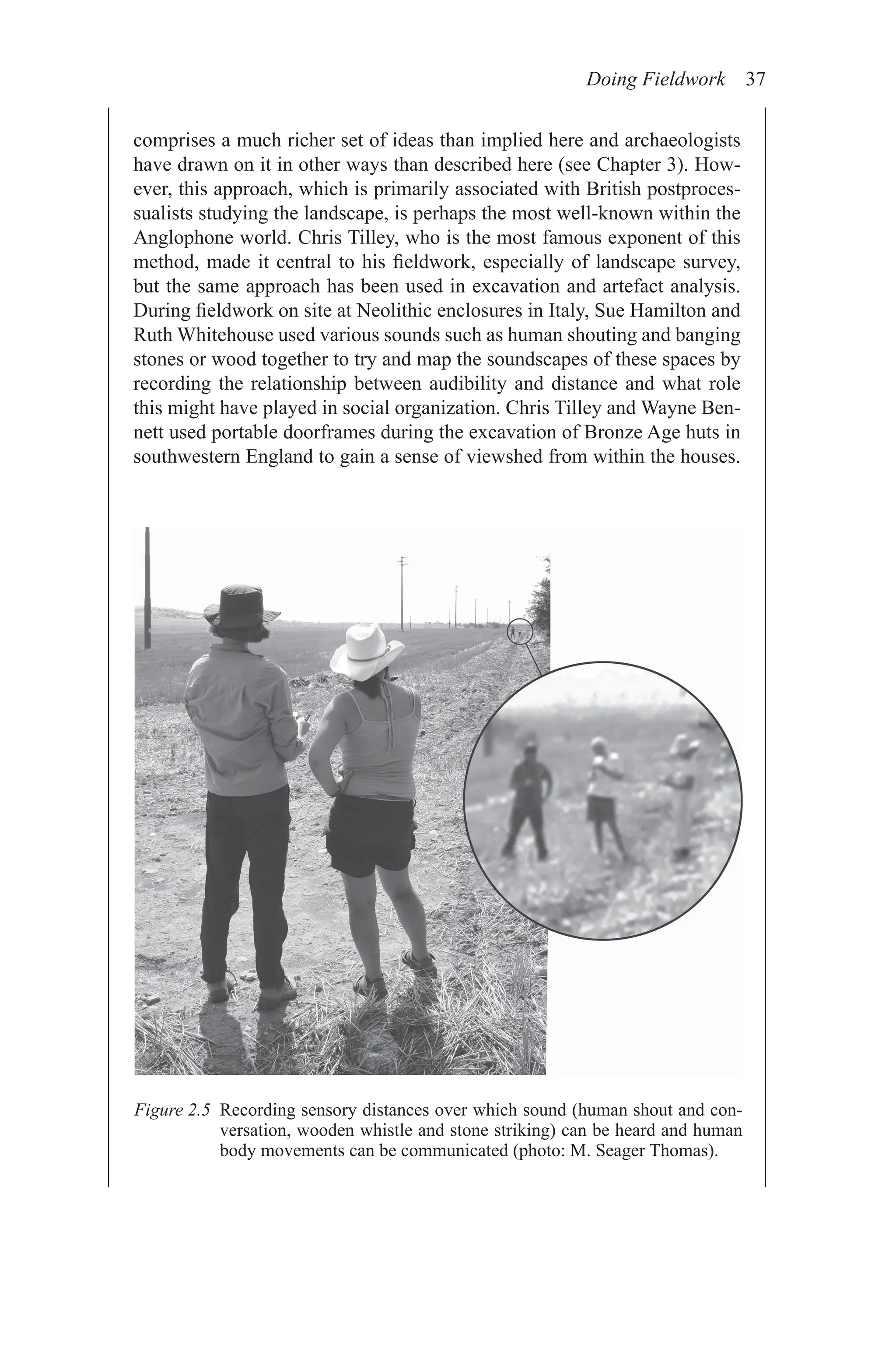 Doing Fieldwork 37
comprises a much richer set of ideas than implied here and archaeologists
have drawn on it in other ways than described here (see Chapter 3). How-
ever, this approach, which is primarily associated with British postproces-
sualists studying the landscape, is perhaps the most well-known within the
Anglophone world. Chris Tilley, who is the most famous exponent of this
method, made it central to his fieldwork, especially of landscape survey,
but the same approach has been used in excavation and artefact analysis.
During fieldwork on site at Neolithic enclosures in Italy, Sue Hamilton and
Ruth Whitehouse used various sounds such as human shouting and banging
stones or wood together to try and map the soundscapes of these spaces by
recording the relationship between audibility and distance and what role
this might have played in social organization. Chris Tilley and Wayne Ben-
nett used portable doorframes during the excavation of Bronze Age huts in
southwestern England to gain a sense of viewshed from within the houses.
Figure 2.5 
Recording sensory distances over which sound (human shout and con-
versation, wooden whistle and stone striking) can be heard and human
body movements can be communicated (photo: M. Seager Thomas).
 