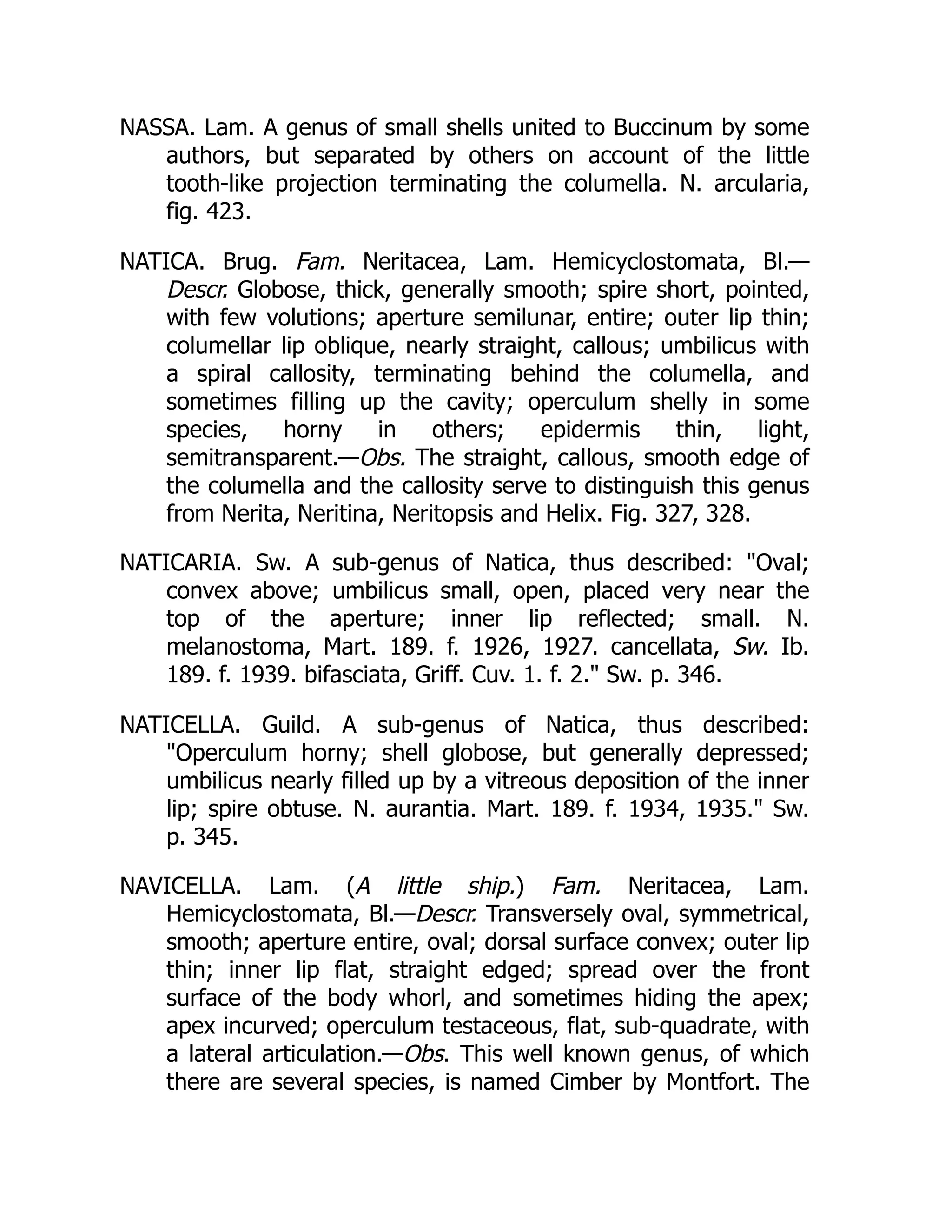 NASSA. Lam. A genus of small shells united to Buccinum by some
authors, but separated by others on account of the little
tooth-like projection terminating the columella. N. arcularia,
fig. 423.
NATICA. Brug. Fam. Neritacea, Lam. Hemicyclostomata, Bl.—
Descr. Globose, thick, generally smooth; spire short, pointed,
with few volutions; aperture semilunar, entire; outer lip thin;
columellar lip oblique, nearly straight, callous; umbilicus with
a spiral callosity, terminating behind the columella, and
sometimes filling up the cavity; operculum shelly in some
species, horny in others; epidermis thin, light,
semitransparent.—Obs. The straight, callous, smooth edge of
the columella and the callosity serve to distinguish this genus
from Nerita, Neritina, Neritopsis and Helix. Fig. 327, 328.
NATICARIA. Sw. A sub-genus of Natica, thus described: Oval;
convex above; umbilicus small, open, placed very near the
top of the aperture; inner lip reflected; small. N.
melanostoma, Mart. 189. f. 1926, 1927. cancellata, Sw. Ib.
189. f. 1939. bifasciata, Griff. Cuv. 1. f. 2. Sw. p. 346.
NATICELLA. Guild. A sub-genus of Natica, thus described:
Operculum horny; shell globose, but generally depressed;
umbilicus nearly filled up by a vitreous deposition of the inner
lip; spire obtuse. N. aurantia. Mart. 189. f. 1934, 1935. Sw.
p. 345.
NAVICELLA. Lam. (A little ship.) Fam. Neritacea, Lam.
Hemicyclostomata, Bl.—Descr. Transversely oval, symmetrical,
smooth; aperture entire, oval; dorsal surface convex; outer lip
thin; inner lip flat, straight edged; spread over the front
surface of the body whorl, and sometimes hiding the apex;
apex incurved; operculum testaceous, flat, sub-quadrate, with
a lateral articulation.—Obs. This well known genus, of which
there are several species, is named Cimber by Montfort. The
 