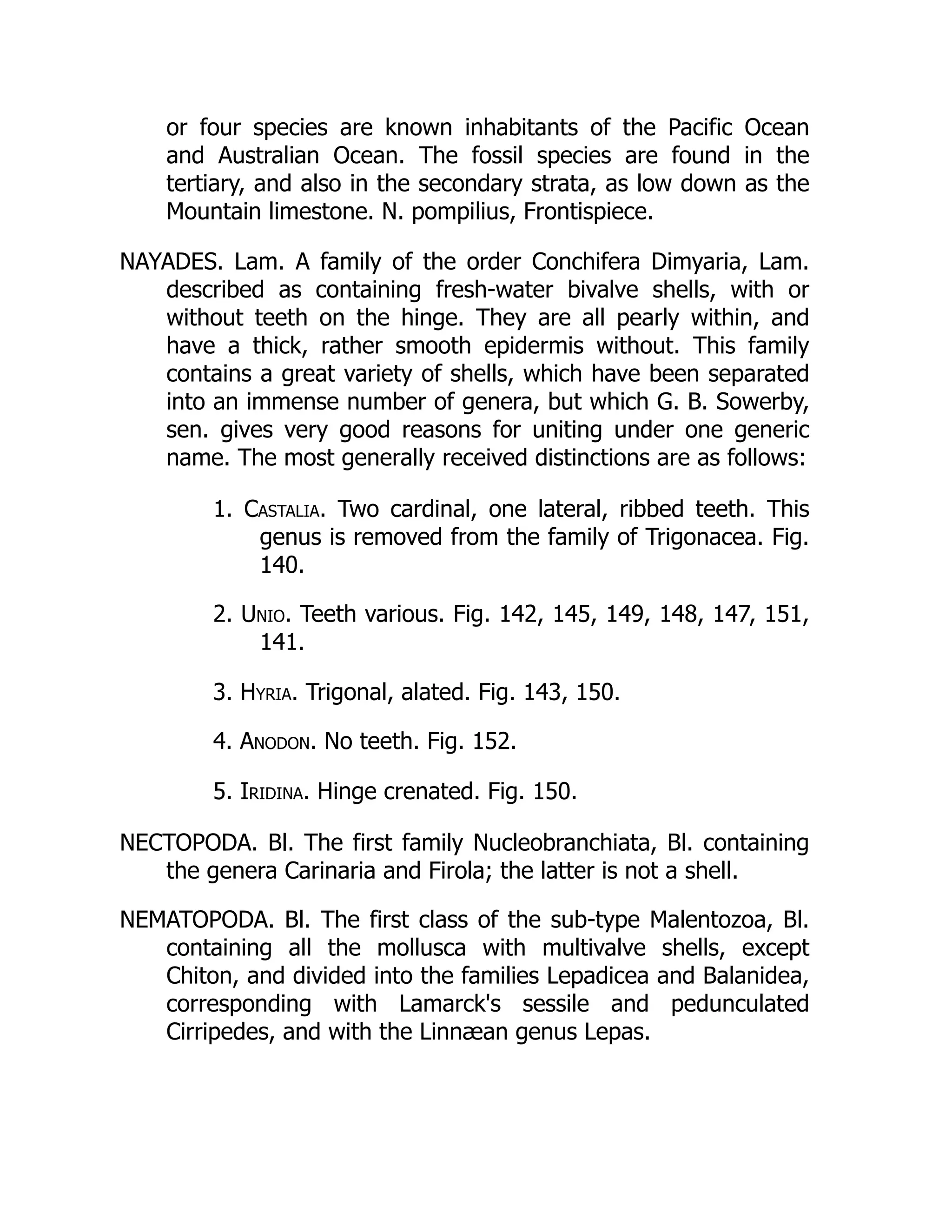 or four species are known inhabitants of the Pacific Ocean
and Australian Ocean. The fossil species are found in the
tertiary, and also in the secondary strata, as low down as the
Mountain limestone. N. pompilius, Frontispiece.
NAYADES. Lam. A family of the order Conchifera Dimyaria, Lam.
described as containing fresh-water bivalve shells, with or
without teeth on the hinge. They are all pearly within, and
have a thick, rather smooth epidermis without. This family
contains a great variety of shells, which have been separated
into an immense number of genera, but which G. B. Sowerby,
sen. gives very good reasons for uniting under one generic
name. The most generally received distinctions are as follows:
1. Castalia. Two cardinal, one lateral, ribbed teeth. This
genus is removed from the family of Trigonacea. Fig.
140.
2. Unio. Teeth various. Fig. 142, 145, 149, 148, 147, 151,
141.
3. Hyria. Trigonal, alated. Fig. 143, 150.
4. Anodon. No teeth. Fig. 152.
5. Iridina. Hinge crenated. Fig. 150.
NECTOPODA. Bl. The first family Nucleobranchiata, Bl. containing
the genera Carinaria and Firola; the latter is not a shell.
NEMATOPODA. Bl. The first class of the sub-type Malentozoa, Bl.
containing all the mollusca with multivalve shells, except
Chiton, and divided into the families Lepadicea and Balanidea,
corresponding with Lamarck's sessile and pedunculated
Cirripedes, and with the Linnæan genus Lepas.
 