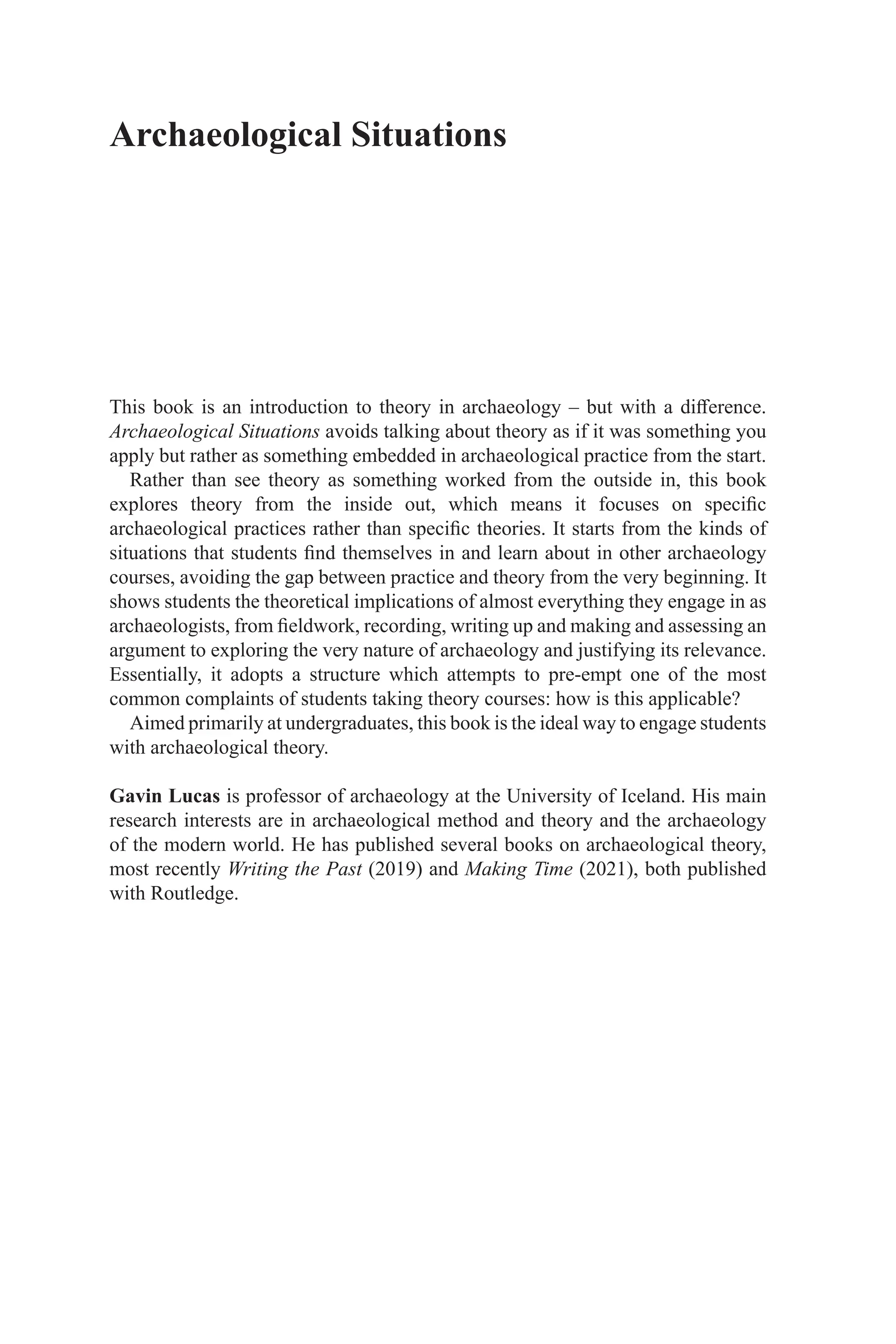 Archaeological Situations
This book is an introduction to theory in archaeology – but with a difference.
Archaeological Situations avoids talking about theory as if it was something you
apply but rather as something embedded in archaeological practice from the start.
Rather than see theory as something worked from the outside in, this book
explores theory from the inside out, which means it focuses on specific
archaeological practices rather than specific theories. It starts from the kinds of
situations that students find themselves in and learn about in other archaeology
courses, avoiding the gap between practice and theory from the very beginning. It
shows students the theoretical implications of almost everything they engage in as
archaeologists, from fieldwork, recording, writing up and making and assessing an
argument to exploring the very nature of archaeology and justifying its relevance.
Essentially, it adopts a structure which attempts to pre-empt one of the most
common complaints of students taking theory courses: how is this applicable?
Aimed primarily at undergraduates, this book is the ideal way to engage students
with archaeological theory.
Gavin Lucas is professor of archaeology at the University of Iceland. His main
research interests are in archaeological method and theory and the archaeology
of the modern world. He has published several books on archaeological theory,
most recently Writing the Past (2019) and Making Time (2021), both published
with Routledge.
 