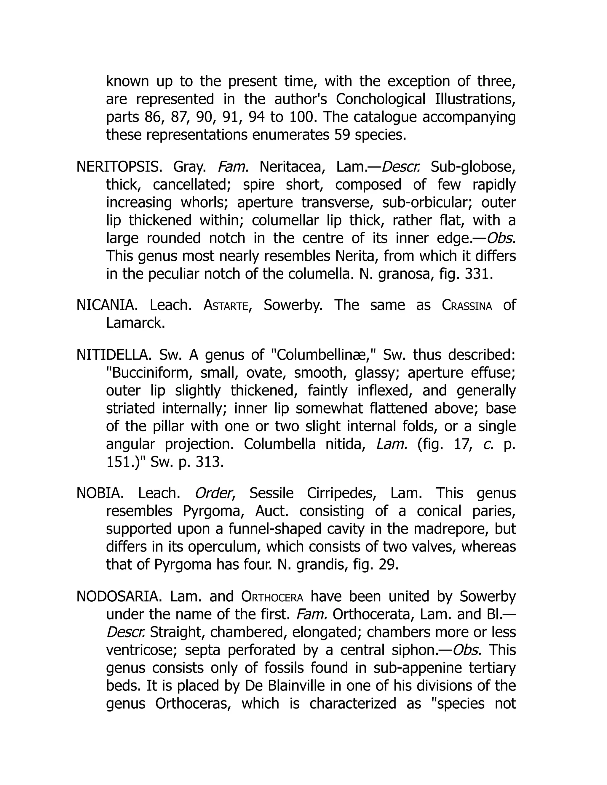 known up to the present time, with the exception of three,
are represented in the author's Conchological Illustrations,
parts 86, 87, 90, 91, 94 to 100. The catalogue accompanying
these representations enumerates 59 species.
NERITOPSIS. Gray. Fam. Neritacea, Lam.—Descr. Sub-globose,
thick, cancellated; spire short, composed of few rapidly
increasing whorls; aperture transverse, sub-orbicular; outer
lip thickened within; columellar lip thick, rather flat, with a
large rounded notch in the centre of its inner edge.—Obs.
This genus most nearly resembles Nerita, from which it differs
in the peculiar notch of the columella. N. granosa, fig. 331.
NICANIA. Leach. Astarte, Sowerby. The same as Crassina of
Lamarck.
NITIDELLA. Sw. A genus of Columbellinæ, Sw. thus described:
Bucciniform, small, ovate, smooth, glassy; aperture effuse;
outer lip slightly thickened, faintly inflexed, and generally
striated internally; inner lip somewhat flattened above; base
of the pillar with one or two slight internal folds, or a single
angular projection. Columbella nitida, Lam. (fig. 17, c. p.
151.) Sw. p. 313.
NOBIA. Leach. Order, Sessile Cirripedes, Lam. This genus
resembles Pyrgoma, Auct. consisting of a conical paries,
supported upon a funnel-shaped cavity in the madrepore, but
differs in its operculum, which consists of two valves, whereas
that of Pyrgoma has four. N. grandis, fig. 29.
NODOSARIA. Lam. and Orthocera have been united by Sowerby
under the name of the first. Fam. Orthocerata, Lam. and Bl.—
Descr. Straight, chambered, elongated; chambers more or less
ventricose; septa perforated by a central siphon.—Obs. This
genus consists only of fossils found in sub-appenine tertiary
beds. It is placed by De Blainville in one of his divisions of the
genus Orthoceras, which is characterized as species not
 