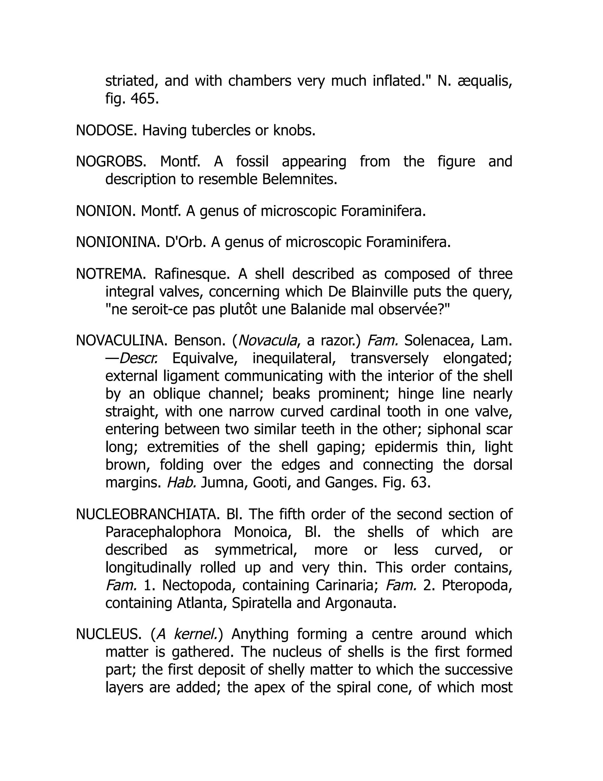striated, and with chambers very much inflated. N. æqualis,
fig. 465.
NODOSE. Having tubercles or knobs.
NOGROBS. Montf. A fossil appearing from the figure and
description to resemble Belemnites.
NONION. Montf. A genus of microscopic Foraminifera.
NONIONINA. D'Orb. A genus of microscopic Foraminifera.
NOTREMA. Rafinesque. A shell described as composed of three
integral valves, concerning which De Blainville puts the query,
ne seroit-ce pas plutôt une Balanide mal observée?
NOVACULINA. Benson. (Novacula, a razor.) Fam. Solenacea, Lam.
—Descr. Equivalve, inequilateral, transversely elongated;
external ligament communicating with the interior of the shell
by an oblique channel; beaks prominent; hinge line nearly
straight, with one narrow curved cardinal tooth in one valve,
entering between two similar teeth in the other; siphonal scar
long; extremities of the shell gaping; epidermis thin, light
brown, folding over the edges and connecting the dorsal
margins. Hab. Jumna, Gooti, and Ganges. Fig. 63.
NUCLEOBRANCHIATA. Bl. The fifth order of the second section of
Paracephalophora Monoica, Bl. the shells of which are
described as symmetrical, more or less curved, or
longitudinally rolled up and very thin. This order contains,
Fam. 1. Nectopoda, containing Carinaria; Fam. 2. Pteropoda,
containing Atlanta, Spiratella and Argonauta.
NUCLEUS. (A kernel.) Anything forming a centre around which
matter is gathered. The nucleus of shells is the first formed
part; the first deposit of shelly matter to which the successive
layers are added; the apex of the spiral cone, of which most
 