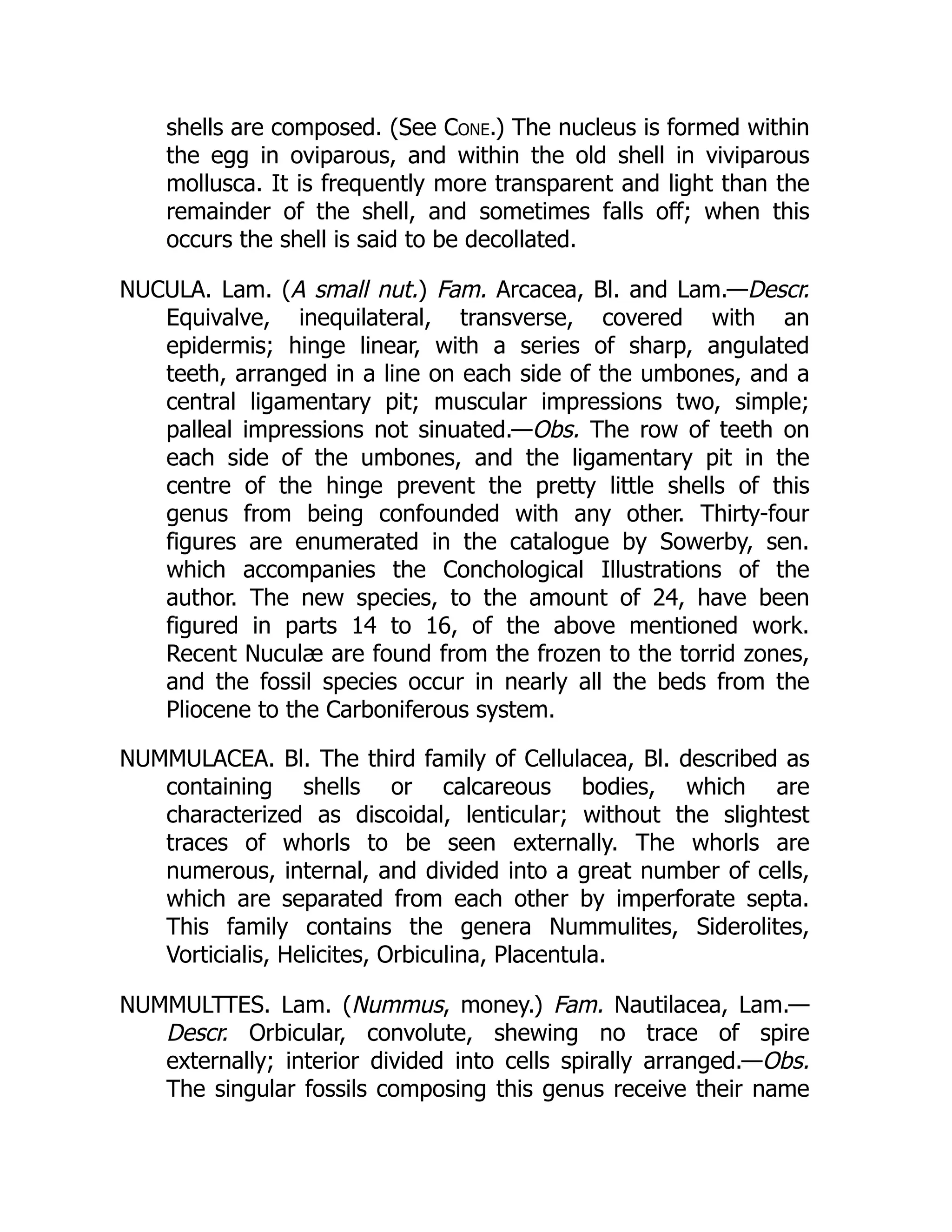 shells are composed. (See Cone.) The nucleus is formed within
the egg in oviparous, and within the old shell in viviparous
mollusca. It is frequently more transparent and light than the
remainder of the shell, and sometimes falls off; when this
occurs the shell is said to be decollated.
NUCULA. Lam. (A small nut.) Fam. Arcacea, Bl. and Lam.—Descr.
Equivalve, inequilateral, transverse, covered with an
epidermis; hinge linear, with a series of sharp, angulated
teeth, arranged in a line on each side of the umbones, and a
central ligamentary pit; muscular impressions two, simple;
palleal impressions not sinuated.—Obs. The row of teeth on
each side of the umbones, and the ligamentary pit in the
centre of the hinge prevent the pretty little shells of this
genus from being confounded with any other. Thirty-four
figures are enumerated in the catalogue by Sowerby, sen.
which accompanies the Conchological Illustrations of the
author. The new species, to the amount of 24, have been
figured in parts 14 to 16, of the above mentioned work.
Recent Nuculæ are found from the frozen to the torrid zones,
and the fossil species occur in nearly all the beds from the
Pliocene to the Carboniferous system.
NUMMULACEA. Bl. The third family of Cellulacea, Bl. described as
containing shells or calcareous bodies, which are
characterized as discoidal, lenticular; without the slightest
traces of whorls to be seen externally. The whorls are
numerous, internal, and divided into a great number of cells,
which are separated from each other by imperforate septa.
This family contains the genera Nummulites, Siderolites,
Vorticialis, Helicites, Orbiculina, Placentula.
NUMMULTTES. Lam. (Nummus, money.) Fam. Nautilacea, Lam.—
Descr. Orbicular, convolute, shewing no trace of spire
externally; interior divided into cells spirally arranged.—Obs.
The singular fossils composing this genus receive their name
 