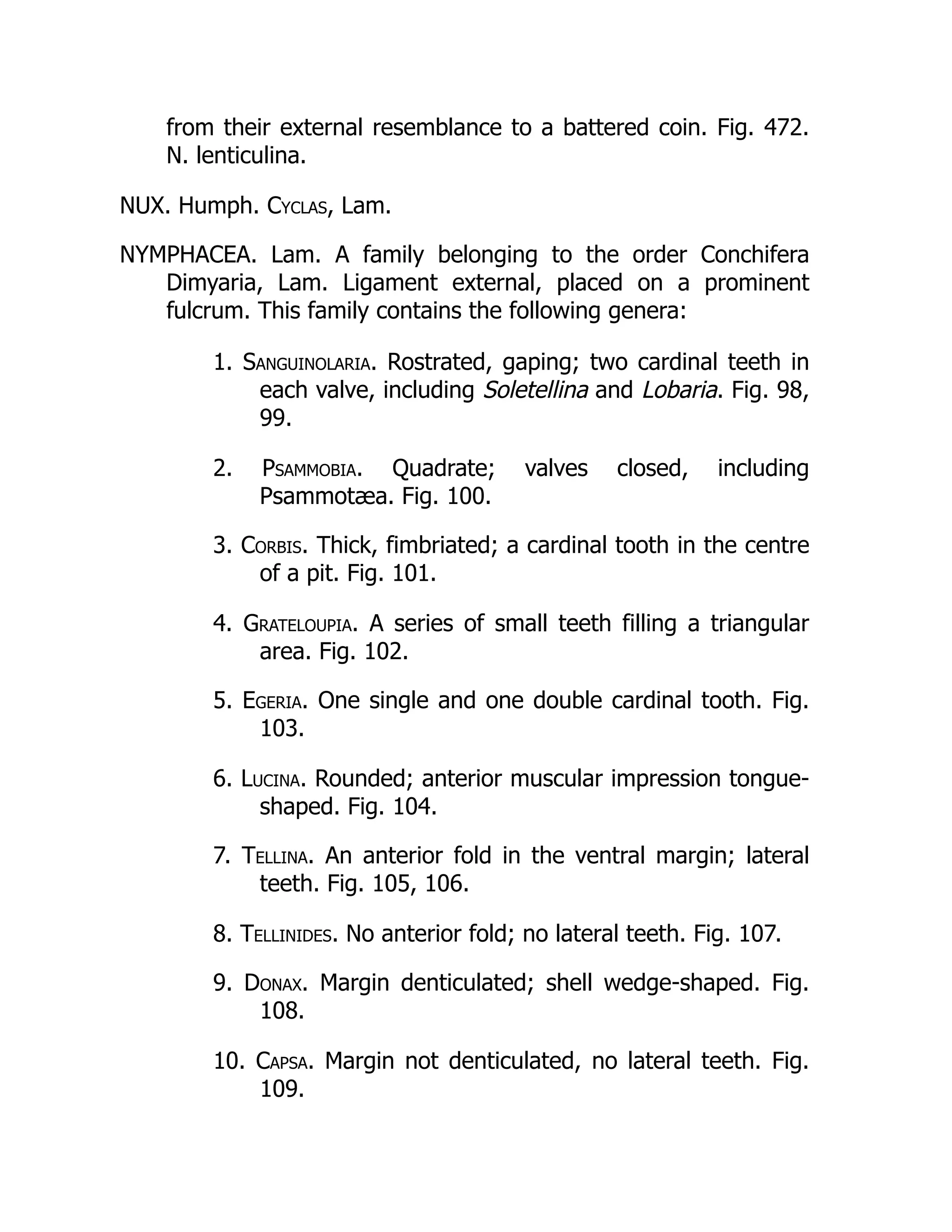 from their external resemblance to a battered coin. Fig. 472.
N. lenticulina.
NUX. Humph. Cyclas, Lam.
NYMPHACEA. Lam. A family belonging to the order Conchifera
Dimyaria, Lam. Ligament external, placed on a prominent
fulcrum. This family contains the following genera:
1. Sanguinolaria. Rostrated, gaping; two cardinal teeth in
each valve, including Soletellina and Lobaria. Fig. 98,
99.
2. Psammobia. Quadrate; valves closed, including
Psammotæa. Fig. 100.
3. Corbis. Thick, fimbriated; a cardinal tooth in the centre
of a pit. Fig. 101.
4. Grateloupia. A series of small teeth filling a triangular
area. Fig. 102.
5. Egeria. One single and one double cardinal tooth. Fig.
103.
6. Lucina. Rounded; anterior muscular impression tongue-
shaped. Fig. 104.
7. Tellina. An anterior fold in the ventral margin; lateral
teeth. Fig. 105, 106.
8. Tellinides. No anterior fold; no lateral teeth. Fig. 107.
9. Donax. Margin denticulated; shell wedge-shaped. Fig.
108.
10. Capsa. Margin not denticulated, no lateral teeth. Fig.
109.
 