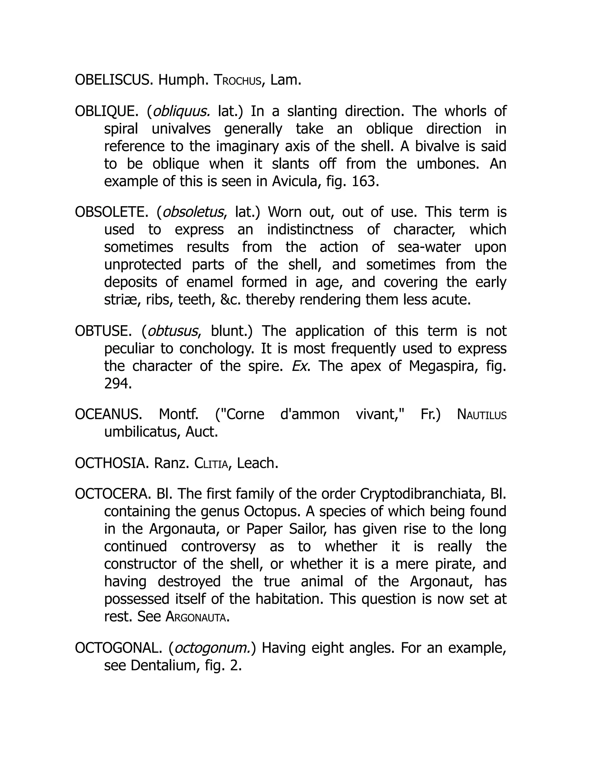 OBELISCUS. Humph. Trochus, Lam.
OBLIQUE. (obliquus. lat.) In a slanting direction. The whorls of
spiral univalves generally take an oblique direction in
reference to the imaginary axis of the shell. A bivalve is said
to be oblique when it slants off from the umbones. An
example of this is seen in Avicula, fig. 163.
OBSOLETE. (obsoletus, lat.) Worn out, out of use. This term is
used to express an indistinctness of character, which
sometimes results from the action of sea-water upon
unprotected parts of the shell, and sometimes from the
deposits of enamel formed in age, and covering the early
striæ, ribs, teeth, c. thereby rendering them less acute.
OBTUSE. (obtusus, blunt.) The application of this term is not
peculiar to conchology. It is most frequently used to express
the character of the spire. Ex. The apex of Megaspira, fig.
294.
OCEANUS. Montf. (Corne d'ammon vivant, Fr.) Nautilus
umbilicatus, Auct.
OCTHOSIA. Ranz. Clitia, Leach.
OCTOCERA. Bl. The first family of the order Cryptodibranchiata, Bl.
containing the genus Octopus. A species of which being found
in the Argonauta, or Paper Sailor, has given rise to the long
continued controversy as to whether it is really the
constructor of the shell, or whether it is a mere pirate, and
having destroyed the true animal of the Argonaut, has
possessed itself of the habitation. This question is now set at
rest. See Argonauta.
OCTOGONAL. (octogonum.) Having eight angles. For an example,
see Dentalium, fig. 2.
 