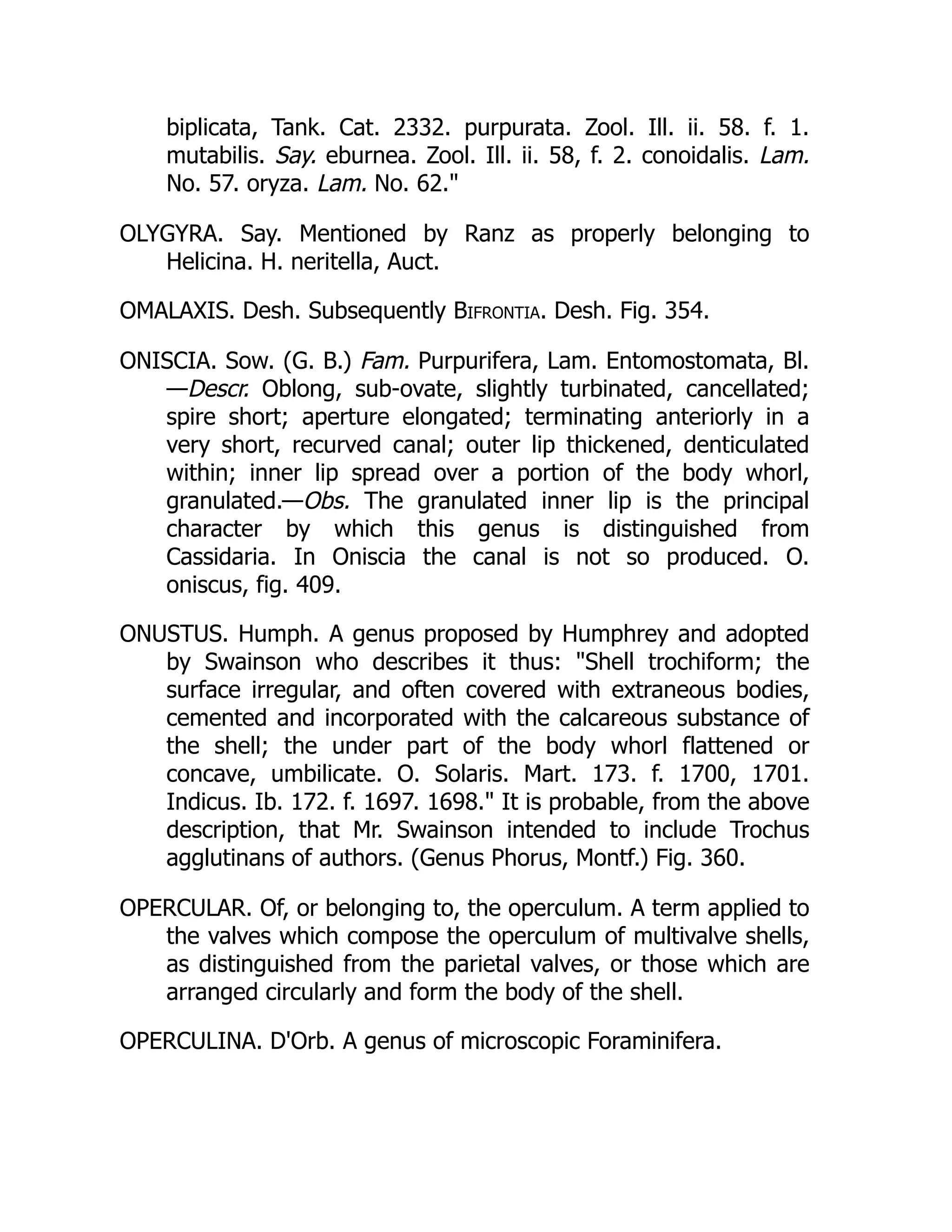 biplicata, Tank. Cat. 2332. purpurata. Zool. Ill. ii. 58. f. 1.
mutabilis. Say. eburnea. Zool. Ill. ii. 58, f. 2. conoidalis. Lam.
No. 57. oryza. Lam. No. 62.
OLYGYRA. Say. Mentioned by Ranz as properly belonging to
Helicina. H. neritella, Auct.
OMALAXIS. Desh. Subsequently Bifrontia. Desh. Fig. 354.
ONISCIA. Sow. (G. B.) Fam. Purpurifera, Lam. Entomostomata, Bl.
—Descr. Oblong, sub-ovate, slightly turbinated, cancellated;
spire short; aperture elongated; terminating anteriorly in a
very short, recurved canal; outer lip thickened, denticulated
within; inner lip spread over a portion of the body whorl,
granulated.—Obs. The granulated inner lip is the principal
character by which this genus is distinguished from
Cassidaria. In Oniscia the canal is not so produced. O.
oniscus, fig. 409.
ONUSTUS. Humph. A genus proposed by Humphrey and adopted
by Swainson who describes it thus: Shell trochiform; the
surface irregular, and often covered with extraneous bodies,
cemented and incorporated with the calcareous substance of
the shell; the under part of the body whorl flattened or
concave, umbilicate. O. Solaris. Mart. 173. f. 1700, 1701.
Indicus. Ib. 172. f. 1697. 1698. It is probable, from the above
description, that Mr. Swainson intended to include Trochus
agglutinans of authors. (Genus Phorus, Montf.) Fig. 360.
OPERCULAR. Of, or belonging to, the operculum. A term applied to
the valves which compose the operculum of multivalve shells,
as distinguished from the parietal valves, or those which are
arranged circularly and form the body of the shell.
OPERCULINA. D'Orb. A genus of microscopic Foraminifera.
 