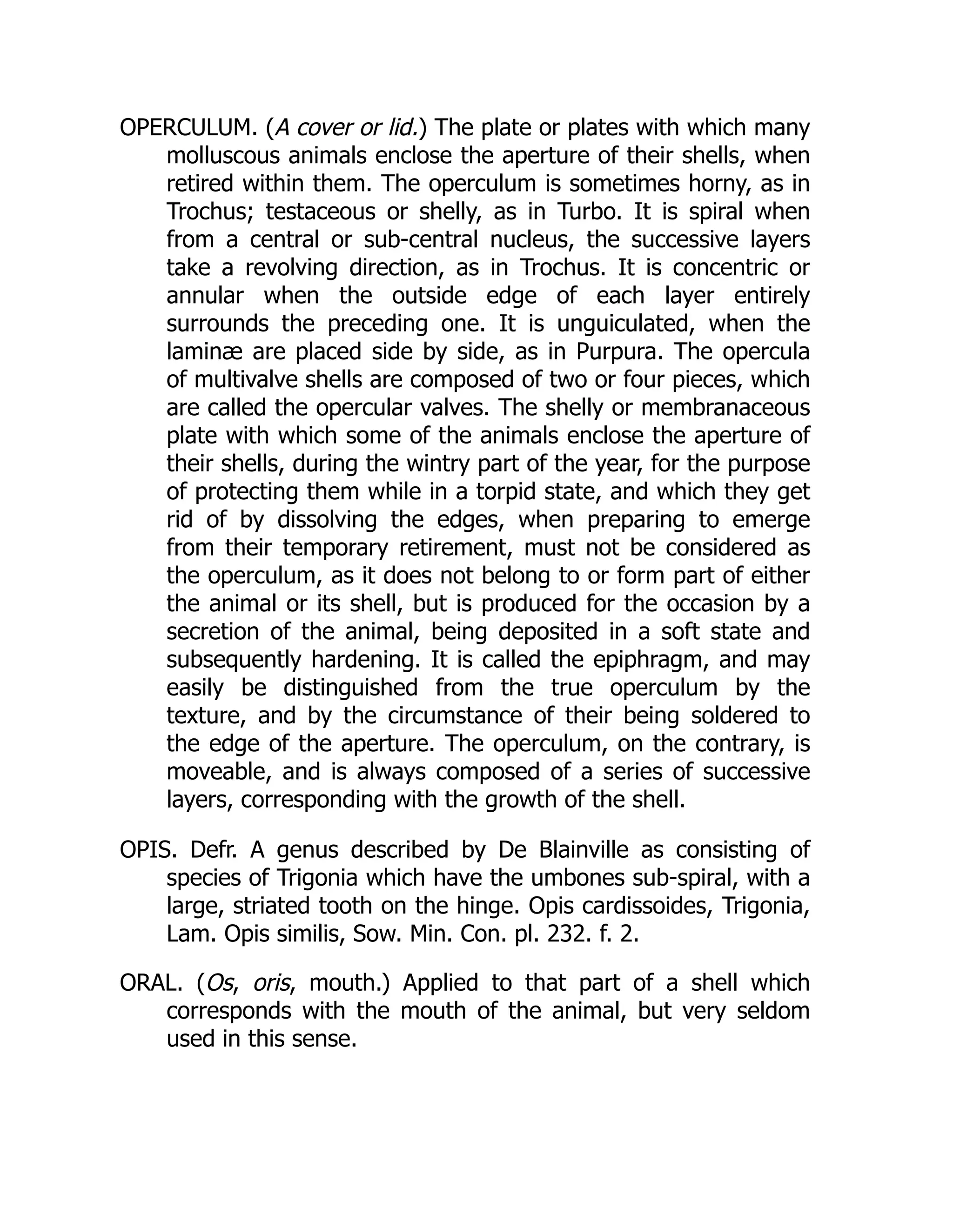 OPERCULUM. (A cover or lid.) The plate or plates with which many
molluscous animals enclose the aperture of their shells, when
retired within them. The operculum is sometimes horny, as in
Trochus; testaceous or shelly, as in Turbo. It is spiral when
from a central or sub-central nucleus, the successive layers
take a revolving direction, as in Trochus. It is concentric or
annular when the outside edge of each layer entirely
surrounds the preceding one. It is unguiculated, when the
laminæ are placed side by side, as in Purpura. The opercula
of multivalve shells are composed of two or four pieces, which
are called the opercular valves. The shelly or membranaceous
plate with which some of the animals enclose the aperture of
their shells, during the wintry part of the year, for the purpose
of protecting them while in a torpid state, and which they get
rid of by dissolving the edges, when preparing to emerge
from their temporary retirement, must not be considered as
the operculum, as it does not belong to or form part of either
the animal or its shell, but is produced for the occasion by a
secretion of the animal, being deposited in a soft state and
subsequently hardening. It is called the epiphragm, and may
easily be distinguished from the true operculum by the
texture, and by the circumstance of their being soldered to
the edge of the aperture. The operculum, on the contrary, is
moveable, and is always composed of a series of successive
layers, corresponding with the growth of the shell.
OPIS. Defr. A genus described by De Blainville as consisting of
species of Trigonia which have the umbones sub-spiral, with a
large, striated tooth on the hinge. Opis cardissoides, Trigonia,
Lam. Opis similis, Sow. Min. Con. pl. 232. f. 2.
ORAL. (Os, oris, mouth.) Applied to that part of a shell which
corresponds with the mouth of the animal, but very seldom
used in this sense.
 