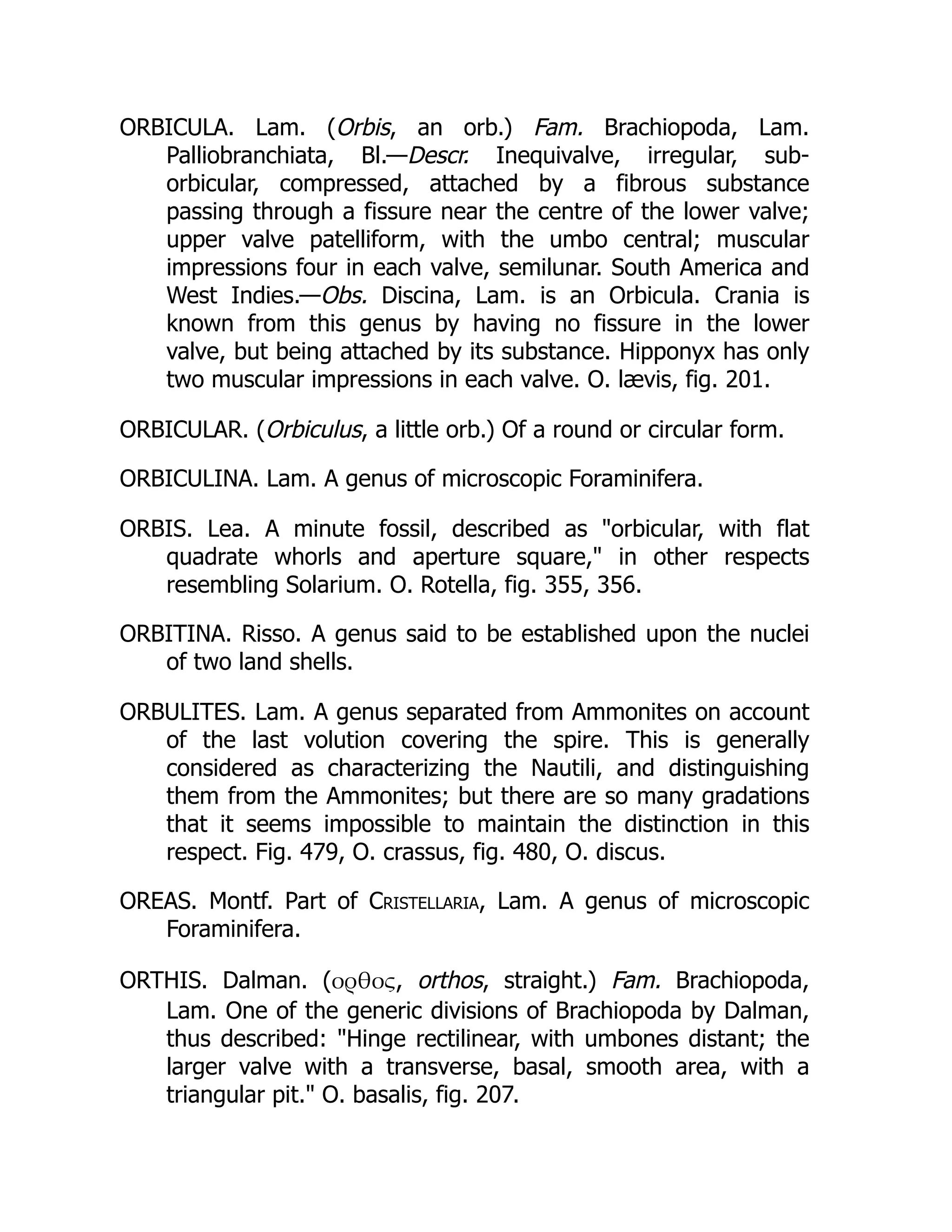 ORBICULA. Lam. (Orbis, an orb.) Fam. Brachiopoda, Lam.
Palliobranchiata, Bl.—Descr. Inequivalve, irregular, sub-
orbicular, compressed, attached by a fibrous substance
passing through a fissure near the centre of the lower valve;
upper valve patelliform, with the umbo central; muscular
impressions four in each valve, semilunar. South America and
West Indies.—Obs. Discina, Lam. is an Orbicula. Crania is
known from this genus by having no fissure in the lower
valve, but being attached by its substance. Hipponyx has only
two muscular impressions in each valve. O. lævis, fig. 201.
ORBICULAR. (Orbiculus, a little orb.) Of a round or circular form.
ORBICULINA. Lam. A genus of microscopic Foraminifera.
ORBIS. Lea. A minute fossil, described as orbicular, with flat
quadrate whorls and aperture square, in other respects
resembling Solarium. O. Rotella, fig. 355, 356.
ORBITINA. Risso. A genus said to be established upon the nuclei
of two land shells.
ORBULITES. Lam. A genus separated from Ammonites on account
of the last volution covering the spire. This is generally
considered as characterizing the Nautili, and distinguishing
them from the Ammonites; but there are so many gradations
that it seems impossible to maintain the distinction in this
respect. Fig. 479, O. crassus, fig. 480, O. discus.
OREAS. Montf. Part of Cristellaria, Lam. A genus of microscopic
Foraminifera.
ORTHIS. Dalman. (ορθος, orthos, straight.) Fam. Brachiopoda,
Lam. One of the generic divisions of Brachiopoda by Dalman,
thus described: Hinge rectilinear, with umbones distant; the
larger valve with a transverse, basal, smooth area, with a
triangular pit. O. basalis, fig. 207.
 
