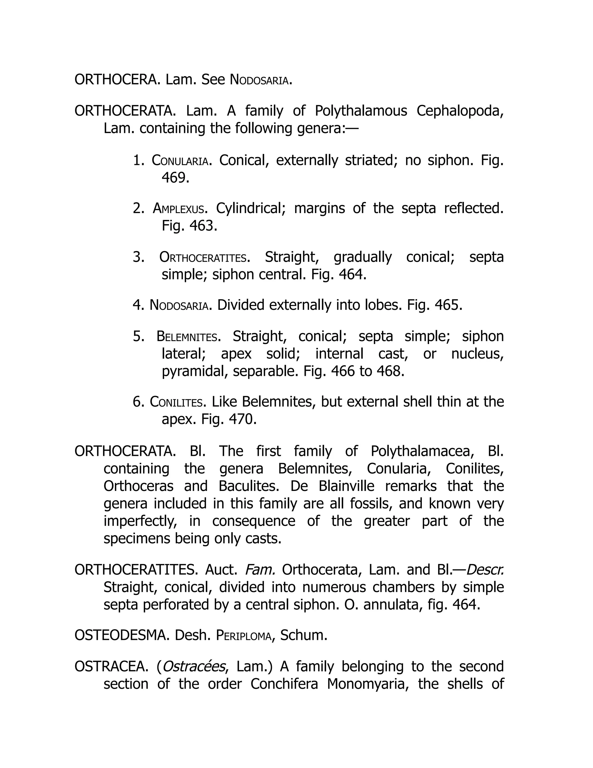 ORTHOCERA. Lam. See Nodosaria.
ORTHOCERATA. Lam. A family of Polythalamous Cephalopoda,
Lam. containing the following genera:—
1. Conularia. Conical, externally striated; no siphon. Fig.
469.
2. Amplexus. Cylindrical; margins of the septa reflected.
Fig. 463.
3. Orthoceratites. Straight, gradually conical; septa
simple; siphon central. Fig. 464.
4. Nodosaria. Divided externally into lobes. Fig. 465.
5. Belemnites. Straight, conical; septa simple; siphon
lateral; apex solid; internal cast, or nucleus,
pyramidal, separable. Fig. 466 to 468.
6. Conilites. Like Belemnites, but external shell thin at the
apex. Fig. 470.
ORTHOCERATA. Bl. The first family of Polythalamacea, Bl.
containing the genera Belemnites, Conularia, Conilites,
Orthoceras and Baculites. De Blainville remarks that the
genera included in this family are all fossils, and known very
imperfectly, in consequence of the greater part of the
specimens being only casts.
ORTHOCERATITES. Auct. Fam. Orthocerata, Lam. and Bl.—Descr.
Straight, conical, divided into numerous chambers by simple
septa perforated by a central siphon. O. annulata, fig. 464.
OSTEODESMA. Desh. Periploma, Schum.
OSTRACEA. (Ostracées, Lam.) A family belonging to the second
section of the order Conchifera Monomyaria, the shells of
 