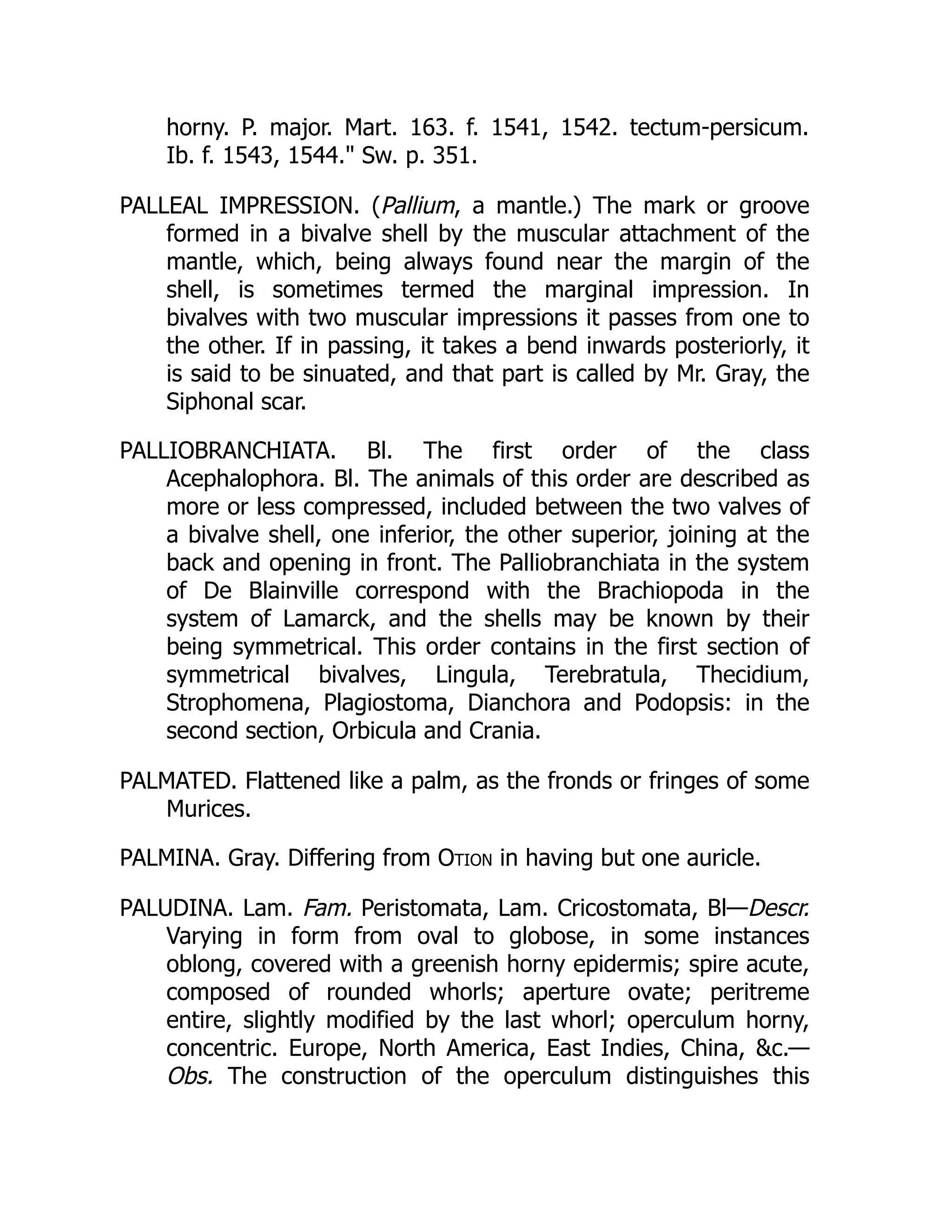 horny. P. major. Mart. 163. f. 1541, 1542. tectum-persicum.
Ib. f. 1543, 1544. Sw. p. 351.
PALLEAL IMPRESSION. (Pallium, a mantle.) The mark or groove
formed in a bivalve shell by the muscular attachment of the
mantle, which, being always found near the margin of the
shell, is sometimes termed the marginal impression. In
bivalves with two muscular impressions it passes from one to
the other. If in passing, it takes a bend inwards posteriorly, it
is said to be sinuated, and that part is called by Mr. Gray, the
Siphonal scar.
PALLIOBRANCHIATA. Bl. The first order of the class
Acephalophora. Bl. The animals of this order are described as
more or less compressed, included between the two valves of
a bivalve shell, one inferior, the other superior, joining at the
back and opening in front. The Palliobranchiata in the system
of De Blainville correspond with the Brachiopoda in the
system of Lamarck, and the shells may be known by their
being symmetrical. This order contains in the first section of
symmetrical bivalves, Lingula, Terebratula, Thecidium,
Strophomena, Plagiostoma, Dianchora and Podopsis: in the
second section, Orbicula and Crania.
PALMATED. Flattened like a palm, as the fronds or fringes of some
Murices.
PALMINA. Gray. Differing from Otion in having but one auricle.
PALUDINA. Lam. Fam. Peristomata, Lam. Cricostomata, Bl—Descr.
Varying in form from oval to globose, in some instances
oblong, covered with a greenish horny epidermis; spire acute,
composed of rounded whorls; aperture ovate; peritreme
entire, slightly modified by the last whorl; operculum horny,
concentric. Europe, North America, East Indies, China, c.—
Obs. The construction of the operculum distinguishes this
 