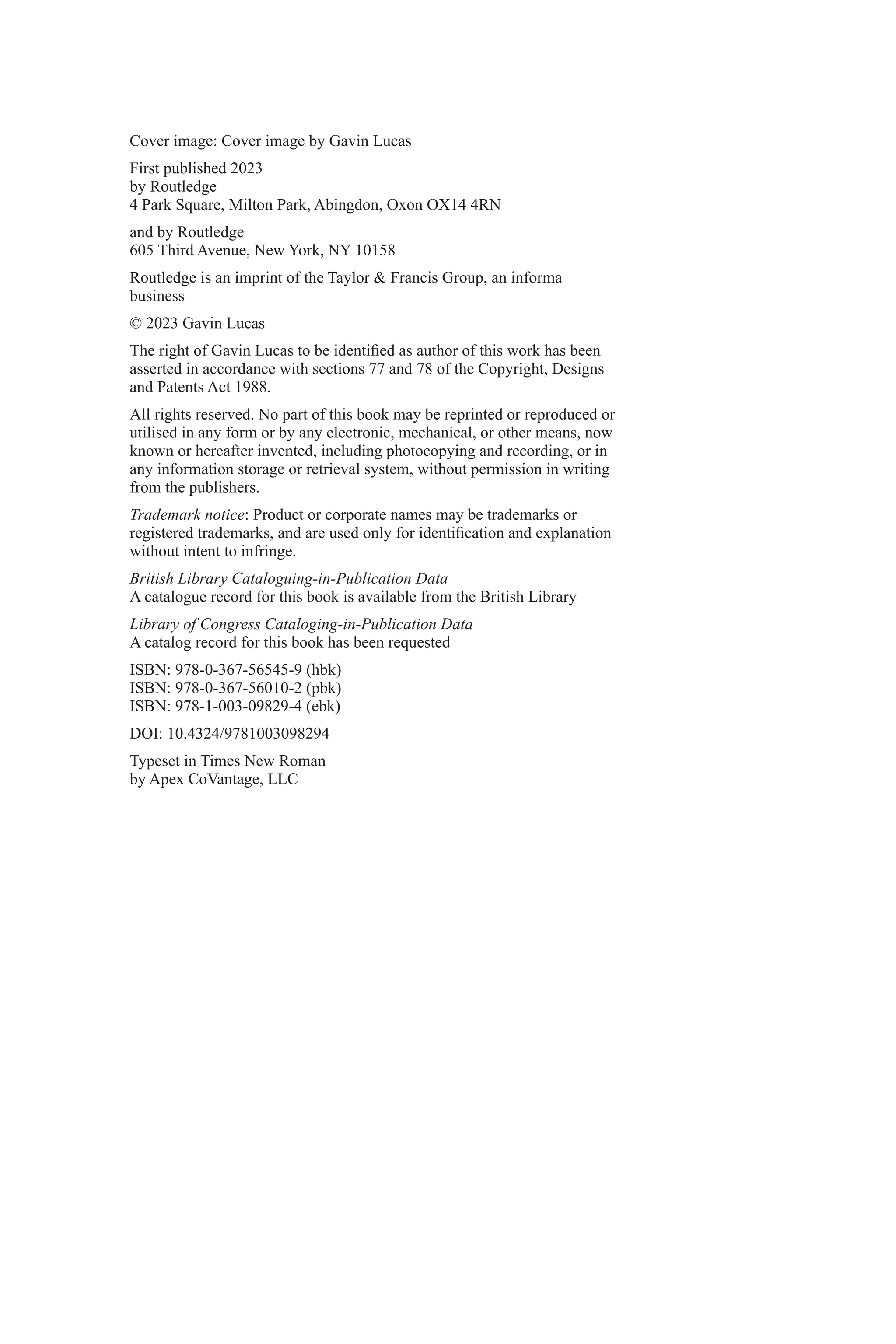 Cover image: Cover image by Gavin Lucas
First published 2023
by Routledge
4 Park Square, Milton Park, Abingdon, Oxon OX14 4RN
and by Routledge
605 Third Avenue, New York, NY 10158
Routledge is an imprint of the Taylor & Francis Group, an informa
business
© 2023 Gavin Lucas
The right of Gavin Lucas to be identified as author of this work has been
asserted in accordance with sections 77 and 78 of the Copyright, Designs
and Patents Act 1988.
All rights reserved. No part of this book may be reprinted or reproduced or
utilised in any form or by any electronic, mechanical, or other means, now
known or hereafter invented, including photocopying and recording, or in
any information storage or retrieval system, without permission in writing
from the publishers.
Trademark notice: Product or corporate names may be trademarks or
registered trademarks, and are used only for identification and explanation
without intent to infringe.
British Library Cataloguing-in-Publication Data
A catalogue record for this book is available from the British Library
Library of Congress Cataloging-in-Publication Data
A catalog record for this book has been requested
ISBN: 978-0-367-56545-9 (hbk)
ISBN: 978-0-367-56010-2 (pbk)
ISBN: 978-1-003-09829-4 (ebk)
DOI: 10.4324/9781003098294
Typeset in Times New Roman
by Apex CoVantage, LLC
 