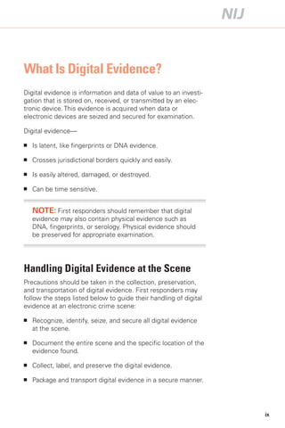 What Is Digital Evidence?
Digital evidence is information and data of value to an investi­
gation that is stored on, received, or transmitted by an elec­
tronic device. This evidence is acquired when data or
electronic devices are seized and secured for examination.

Digital evidence—

■	   Is latent, like fingerprints or DNA evidence.

■	   Crosses jurisdictional borders quickly and easily.

■	   Is easily altered, damaged, or destroyed.

■	   Can be time sensitive.


     NOTE: First responders should remember that digital
     evidence may also contain physical evidence such as
     DNA, fingerprints, or serology. Physical evidence should
     be preserved for appropriate examination.




Handling Digital Evidence at the Scene
Precautions should be taken in the collection, preservation,
and transportation of digital evidence. First responders may
follow the steps listed below to guide their handling of digital
evidence at an electronic crime scene:

■	   Recognize, identify, seize, and secure all digital evidence
     at the scene.

■	   Document the entire scene and the specific location of the
     evidence found.

■	   Collect, label, and preserve the digital evidence.

■	   Package and transport digital evidence in a secure manner.




                                                                   ix
 