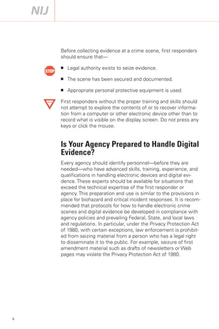 Before collecting evidence at a crime scene, first responders
    should ensure that—

    ■   Legal authority exists to seize evidence.

    ■   The scene has been secured and documented.

    ■   Appropriate personal protective equipment is used.

    First responders without the proper training and skills should
    not attempt to explore the contents of or to recover informa­
    tion from a computer or other electronic device other than to
    record what is visible on the display screen. Do not press any
    keys or click the mouse.


    Is Your Agency Prepared to Handle Digital
    Evidence?
    Every agency should identify personnel—before they are
    needed—who have advanced skills, training, experience, and
    qualifications in handling electronic devices and digital evi­
    dence. These experts should be available for situations that
    exceed the technical expertise of the first responder or
    agency. This preparation and use is similar to the provisions in
    place for biohazard and critical incident responses. It is recom­
    mended that protocols for how to handle electronic crime
    scenes and digital evidence be developed in compliance with
    agency policies and prevailing Federal, State, and local laws
    and regulations. In particular, under the Privacy Protection Act
    of 1980, with certain exceptions, law enforcement is prohibit­
    ed from seizing material from a person who has a legal right
    to disseminate it to the public. For example, seizure of first
    amendment material such as drafts of newsletters or Web
    pages may violate the Privacy Protection Act of 1980.




x
 