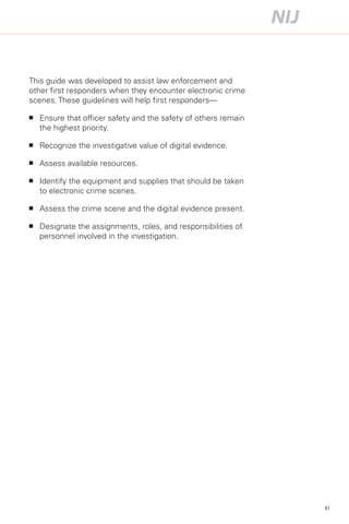 This guide was developed to assist law enforcement and
other first responders when they encounter electronic crime
scenes. These guidelines will help first responders—

■	   Ensure that officer safety and the safety of others remain
     the highest priority.

■	   Recognize the investigative value of digital evidence.

■	   Assess available resources.

■	   Identify the equipment and supplies that should be taken
     to electronic crime scenes.

■	   Assess the crime scene and the digital evidence present.

■	   Designate the assignments, roles, and responsibilities of
     personnel involved in the investigation.




                                                                  xi
 