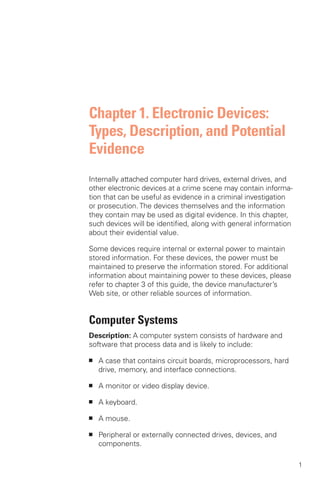 Chapter 1. Electronic Devices:
Types, Description, and Potential
Evidence
Internally attached computer hard drives, external drives, and
other electronic devices at a crime scene may contain informa­
tion that can be useful as evidence in a criminal investigation
or prosecution. The devices themselves and the information
they contain may be used as digital evidence. In this chapter,
such devices will be identified, along with general information
about their evidential value.

Some devices require internal or external power to maintain
stored information. For these devices, the power must be
maintained to preserve the information stored. For additional
information about maintaining power to these devices, please
refer to chapter 3 of this guide, the device manufacturer’s
Web site, or other reliable sources of information.


Computer Systems
Description: A computer system consists of hardware and
software that process data and is likely to include:

■	   A case that contains circuit boards, microprocessors, hard
     drive, memory, and interface connections.

■	   A monitor or video display device.

■	   A keyboard.

■	   A mouse.

■	   Peripheral or externally connected drives, devices, and
     components.

                                                                  1
 