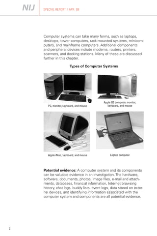 SPECIAL REPORT / APR. 08




    Computer systems can take many forms, such as laptops,
    desktops, tower computers, rack-mounted systems, minicom­
    puters, and mainframe computers. Additional components
    and peripheral devices include modems, routers, printers,
    scanners, and docking stations. Many of these are discussed
    further in this chapter.

                        Types of Computer Systems




                                           Apple G3 computer, monitor,
       PC, monitor, keyboard, and mouse      keyboard, and mouse




       Apple iMac, keyboard, and mouse          Laptop computer




    Potential evidence: A computer system and its components
    can be valuable evidence in an investigation. The hardware,
    software, documents, photos, image files, e-mail and attach­
    ments, databases, financial information, Internet browsing
    history, chat logs, buddy lists, event logs, data stored on exter­
    nal devices, and identifying information associated with the
    computer system and components are all potential evidence.




2
 