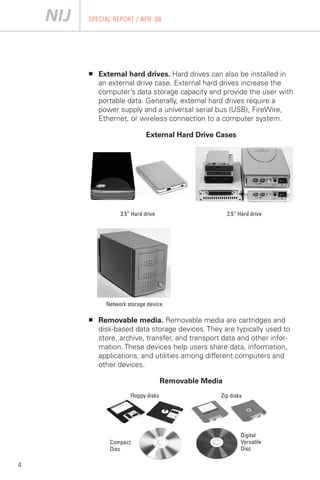 SPECIAL REPORT / APR. 08




    ■	   External hard drives. Hard drives can also be installed in
         an external drive case. External hard drives increase the
         computer’s data storage capacity and provide the user with
         portable data. Generally, external hard drives require a
         power supply and a universal serial bus (USB), FireWire,
         Ethernet, or wireless connection to a computer system.

                           External Hard Drive Cases




                3.5” Hard drive	                     2.5” Hard drive




           Network storage device

    ■	   Removable media. Removable media are cartridges and
         disk-based data storage devices. They are typically used to
         store, archive, transfer, and transport data and other infor­
         mation. These devices help users share data, information,
         applications, and utilities among different computers and
         other devices.

                                   Removable Media
                    Floppy disks                 Zip disks




                                                          Digital
            Compact                                       Versatile
            Disc                                          Disc

4
 