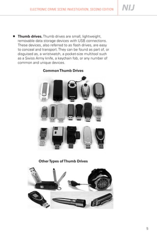 ELECTRONIC CRIME SCENE INVESTIGATION, SECOND EDITION




■	   Thumb drives. Thumb drives are small, lightweight,
     removable data storage devices with USB connections.
     These devices, also referred to as flash drives, are easy
     to conceal and transport. They can be found as part of, or
     disguised as, a wristwatch, a pocket-size multitool such
     as a Swiss Army knife, a keychain fob, or any number of
     common and unique devices.

                     Common Thumb Drives




                  Other Types of Thumb Drives




                                                                   5
 