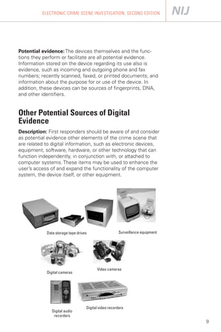 ELECTRONIC CRIME SCENE INVESTIGATION, SECOND EDITION




Potential evidence: The devices themselves and the func­
tions they perform or facilitate are all potential evidence.
Information stored on the device regarding its use also is
evidence, such as incoming and outgoing phone and fax
numbers; recently scanned, faxed, or printed documents; and
information about the purpose for or use of the device. In
addition, these devices can be sources of fingerprints, DNA,
and other identifiers.


Other Potential Sources of Digital
Evidence
Description: First responders should be aware of and consider
as potential evidence other elements of the crime scene that
are related to digital information, such as electronic devices,
equipment, software, hardware, or other technology that can
function independently, in conjunction with, or attached to
computer systems. These items may be used to enhance the
user’s access of and expand the functionality of the computer
system, the device itself, or other equipment.




            Data storage tape drives                   Surveillance equipment




                                         Video cameras
            Digital cameras




                                   Digital video recorders
               Digital audio
                recorders
                                                                                9
 