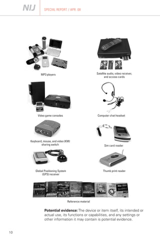 SPECIAL REPORT / APR. 08




             MP3 players                                  Satellite audio, video receiver,
                                                                 and access cards




          Video game consoles                             Computer chat headset




     Keyboard, mouse, and video (KM)
             sharing switch                                     Sim card reader




         Global Positioning System                             Thumb print reader
              (GPS) receiver




                                     Reference material


                Potential evidence: The device or item itself, its intended or
                actual use, its functions or capabilities, and any settings or
                other information it may contain is potential evidence.


10
 