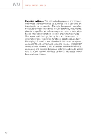 SPECIAL REPORT / APR. 08




     Potential evidence: The networked computers and connect­
     ed devices themselves may be evidence that is useful to an
     investigation or prosecution. The data they contain may also
     be valuable evidence and may include software, documents,
     photos, image files, e-mail messages and attachments, data­
     bases, financial information, Internet browsing history, log
     files, event and chat logs, buddy lists, and data stored on
     external devices. The device functions, capabilities, and any
     identifying information associated with the computer system;
     components and connections, including Internet protocol (IP)
     and local area network (LAN) addresses associated with the
     computers and devices; broadcast settings; and media access
     card (MAC) or network interface card (NIC) addresses may all
     be useful as evidence.




12
 