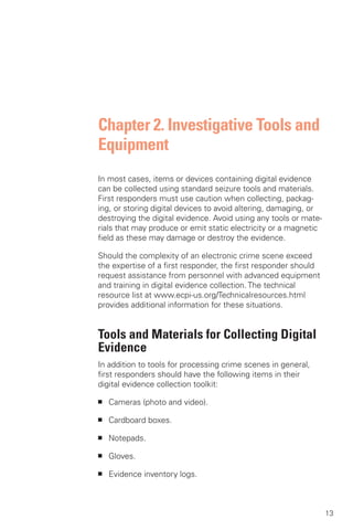 Chapter 2. Investigative Tools and
Equipment
In most cases, items or devices containing digital evidence
can be collected using standard seizure tools and materials.
First responders must use caution when collecting, packag­
ing, or storing digital devices to avoid altering, damaging, or
destroying the digital evidence. Avoid using any tools or mate­
rials that may produce or emit static electricity or a magnetic
field as these may damage or destroy the evidence.

Should the complexity of an electronic crime scene exceed
the expertise of a first responder, the first responder should
request assistance from personnel with advanced equipment
and training in digital evidence collection. The technical
resource list at www.ecpi-us.org/Technicalresources.html
provides additional information for these situations.


Tools and Materials for Collecting Digital
Evidence
In addition to tools for processing crime scenes in general,
first responders should have the following items in their
digital evidence collection toolkit:

■   Cameras (photo and video).

■   Cardboard boxes.

■   Notepads.

■   Gloves.

■   Evidence inventory logs.



                                                                  13
 