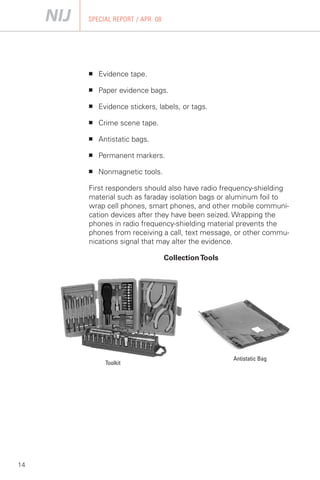 SPECIAL REPORT / APR. 08




     ■   Evidence tape.

     ■   Paper evidence bags.

     ■   Evidence stickers, labels, or tags.

     ■   Crime scene tape.

     ■   Antistatic bags.

     ■   Permanent markers.

     ■   Nonmagnetic tools.

     First responders should also have radio frequency-shielding
     material such as faraday isolation bags or aluminum foil to
     wrap cell phones, smart phones, and other mobile communi­
     cation devices after they have been seized. Wrapping the
     phones in radio frequency-shielding material prevents the
     phones from receiving a call, text message, or other commu­
     nications signal that may alter the evidence.

                                Collection Tools




                                                   Antistatic Bag
           Toolkit




14
 
