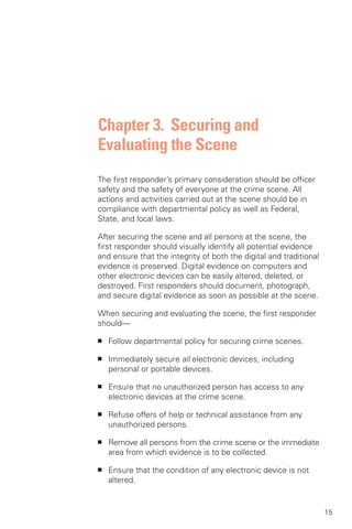 Chapter 3. Securing and
Evaluating the Scene
The first responder’s primary consideration should be officer
safety and the safety of everyone at the crime scene. All
actions and activities carried out at the scene should be in
compliance with departmental policy as well as Federal,
State, and local laws.

After securing the scene and all persons at the scene, the
first responder should visually identify all potential evidence
and ensure that the integrity of both the digital and traditional
evidence is preserved. Digital evidence on computers and
other electronic devices can be easily altered, deleted, or
destroyed. First responders should document, photograph,
and secure digital evidence as soon as possible at the scene.

When securing and evaluating the scene, the first responder
should—

■	   Follow departmental policy for securing crime scenes.

■	   Immediately secure all electronic devices, including
     personal or portable devices.

■	   Ensure that no unauthorized person has access to any
     electronic devices at the crime scene.

■	   Refuse offers of help or technical assistance from any
     unauthorized persons.

■	   Remove all persons from the crime scene or the immediate
     area from which evidence is to be collected.

■	   Ensure that the condition of any electronic device is not
     altered.


                                                                    15
 
