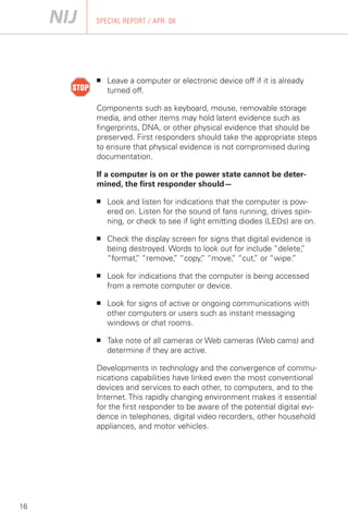 SPECIAL REPORT / APR. 08




     ■	   Leave a computer or electronic device off if it is already
          turned off.

     Components such as keyboard, mouse, removable storage
     media, and other items may hold latent evidence such as
     fingerprints, DNA, or other physical evidence that should be
     preserved. First responders should take the appropriate steps
     to ensure that physical evidence is not compromised during
     documentation.

     If a computer is on or the power state cannot be deter­
     mined, the first responder should—

     ■	   Look and listen for indications that the computer is pow­
          ered on. Listen for the sound of fans running, drives spin­
          ning, or check to see if light emitting diodes (LEDs) are on.

     ■	   Check the display screen for signs that digital evidence is
          being destroyed. Words to look out for include “delete, ”
          “format, “remove, “copy, “move, “cut, or “wipe.
                 ”          ”       ”        ”      ”          ”

     ■	   Look for indications that the computer is being accessed
          from a remote computer or device.

     ■	   Look for signs of active or ongoing communications with
          other computers or users such as instant messaging
          windows or chat rooms.

     ■	   Take note of all cameras or Web cameras (Web cams) and
          determine if they are active.

     Developments in technology and the convergence of commu­
     nications capabilities have linked even the most conventional
     devices and services to each other, to computers, and to the
     Internet. This rapidly changing environment makes it essential
     for the first responder to be aware of the potential digital evi­
     dence in telephones, digital video recorders, other household
     appliances, and motor vehicles.




16
 